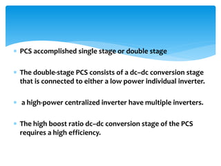  PCS accomplished single stage or double stage
 The double-stage PCS consists of a dc–dc conversion stage
that is connected to either a low power individual inverter.
 a high-power centralized inverter have multiple inverters.
 The high boost ratio dc–dc conversion stage of the PCS
requires a high efficiency.
 