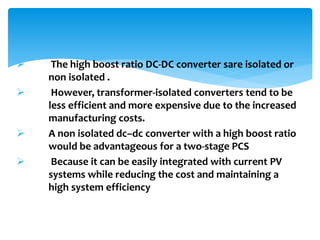  The high boost ratio DC-DC converter sare isolated or
non isolated .
 However, transformer-isolated converters tend to be
less efficient and more expensive due to the increased
manufacturing costs.
 A non isolated dc–dc converter with a high boost ratio
would be advantageous for a two-stage PCS
 Because it can be easily integrated with current PV
systems while reducing the cost and maintaining a
high system efficiency
 