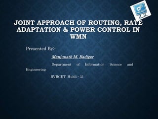 JOINT APPROACH OF ROUTING, RATE
ADAPTATION & POWER CONTROL IN
WMN
Presented By:-
Manjunath M. Badiger
Department of Information Science and
Engineering
BVBCET Hubli - 31
 