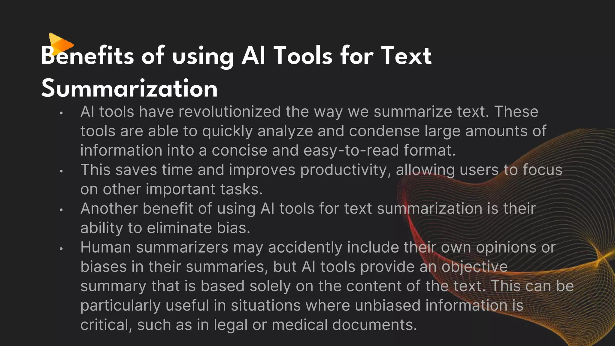 Benefits of using AI Tools for Text
Summarization
• AI tools have revolutionized the way we summarize text. These
tools are able to quickly analyze and condense large amounts of
information into a concise and easy-to-read format.
• This saves time and improves productivity, allowing users to focus
on other important tasks.
• Another benefit of using AI tools for text summarization is their
ability to eliminate bias.
• Human summarizers may accidently include their own opinions or
biases in their summaries, but AI tools provide an objective
summary that is based solely on the content of the text. This can be
particularly useful in situations where unbiased information is
critical, such as in legal or medical documents.
 