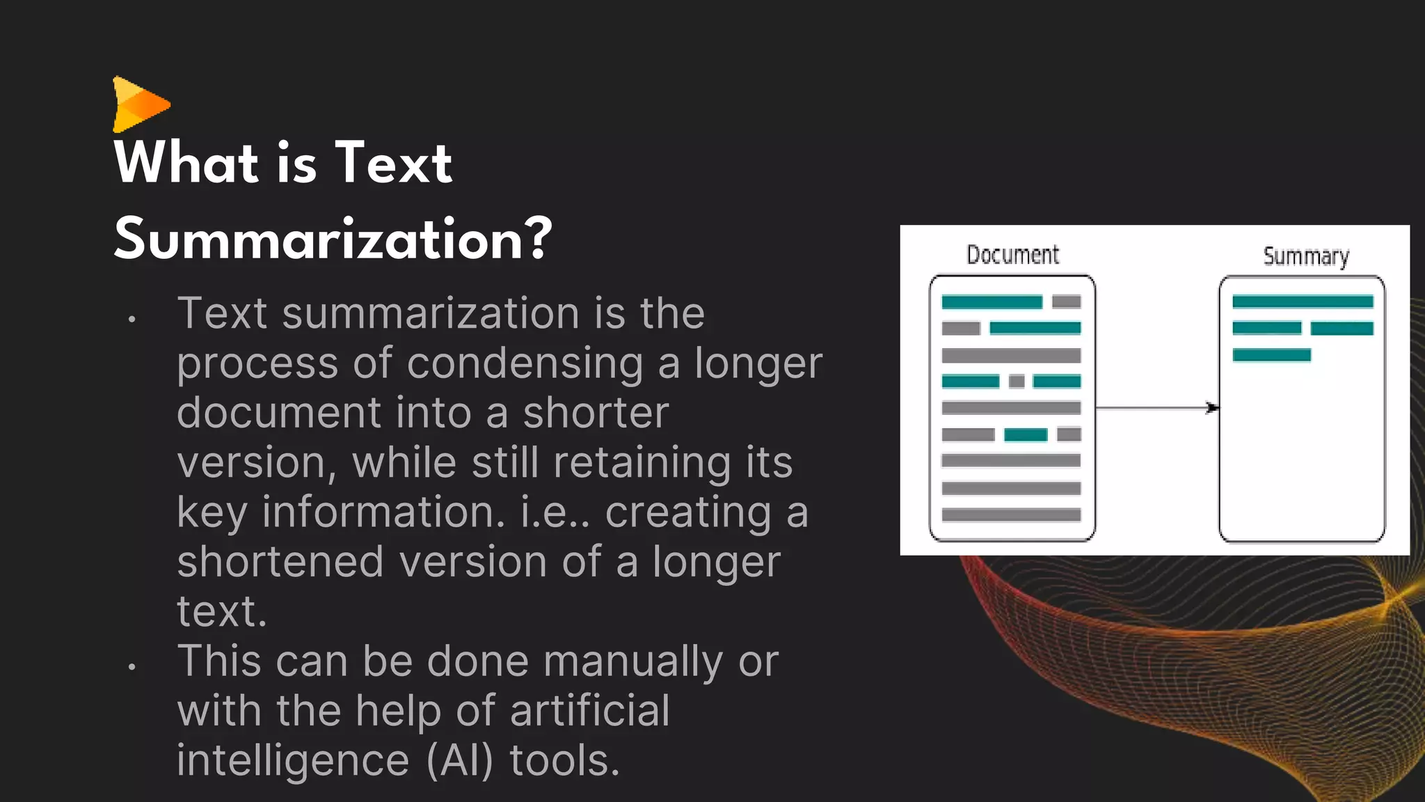 What is Text
Summarization?
• Text summarization is the
process of condensing a longer
document into a shorter
version, while still retaining its
key information. i.e.. creating a
shortened version of a longer
text.
• This can be done manually or
with the help of artificial
intelligence (AI) tools.
 