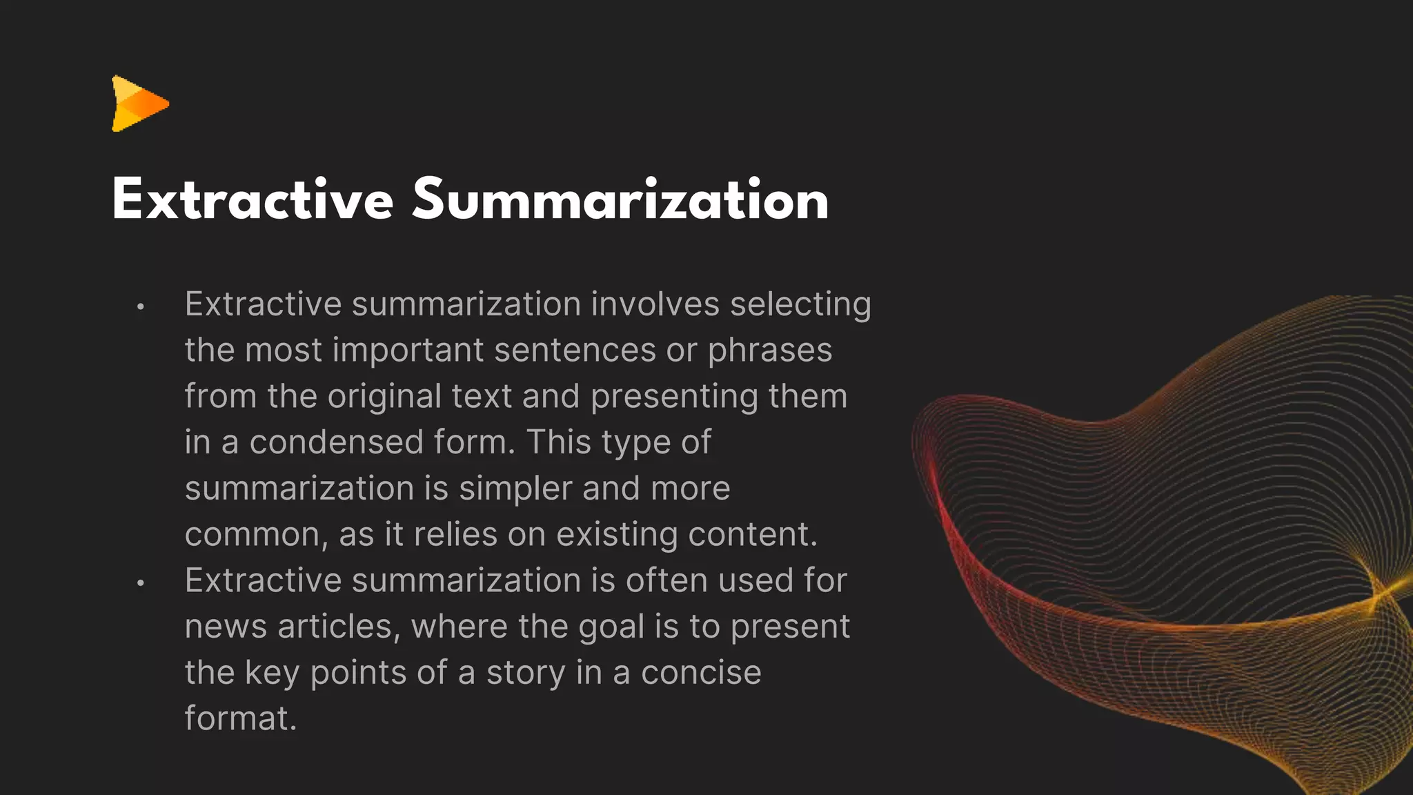 Extractive Summarization
• Extractive summarization involves selecting
the most important sentences or phrases
from the original text and presenting them
in a condensed form. This type of
summarization is simpler and more
common, as it relies on existing content.
• Extractive summarization is often used for
news articles, where the goal is to present
the key points of a story in a concise
format.
 