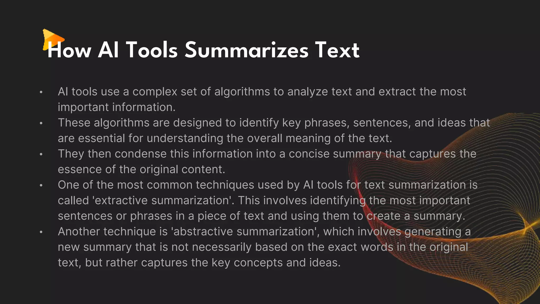 How AI Tools Summarizes Text
• AI tools use a complex set of algorithms to analyze text and extract the most
important information.
• These algorithms are designed to identify key phrases, sentences, and ideas that
are essential for understanding the overall meaning of the text.
• They then condense this information into a concise summary that captures the
essence of the original content.
• One of the most common techniques used by AI tools for text summarization is
called 'extractive summarization'. This involves identifying the most important
sentences or phrases in a piece of text and using them to create a summary.
• Another technique is 'abstractive summarization', which involves generating a
new summary that is not necessarily based on the exact words in the original
text, but rather captures the key concepts and ideas.
 