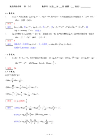 鳳山高級中學                      B1 3-3                  數學科 試卷___年 ___班 座號：___ 姓名：__________


一、單選題
（           ）1.設 a﹐ 為正實數﹐
                   b     已知 log 7 a = 11 ﹐log 7 b = 13 ﹐ log 7 (a + b) 的值最接近下列哪個選項？ (1)12 (2)13
                                                        則
                   (3)14 (4)23 (5)24﹒
    解答         2
    解析         log 7 a = 11 ﹐得 a = 711 ﹐ log 7 b = 13 ﹐得 b = 713 ﹐又 a + b = 711 + 713 = 711 (1 + 49) = 711 ⋅ 50 ≈ 713 ﹐得
               log 7 (a + b) ≈ log 7 713 = 13 ﹐故選(2)﹒
（           ）2.在坐標平面上﹐ P為 y = −( x + 1)( x − 2) 圖形上的一點﹐ P的x坐標為log310﹐
                      設                                若             試問P的位置在哪一象限？
                   (1)一 (2)二 (3)三 (4)四 (5)不一定﹒
    解答         4
    解析         因點 P 的 x 坐標為 log 3 10 > 2 ﹐且 y 坐標為 y = −(log 3 10 + 1)(log 3 10 − 2) < 0 ﹐
               知點 P 在第四象限﹐故選(4)﹒


二、多選題
（           ）3.若a﹐b > 0﹐a≠1﹐則下列敘述何者正確？ (1) log0.60.7 = log67 (2) log                           6
                                                                                                   7 = log67 (3) log1821 = log67

                                                                           6
                   (4) 7log3 6 = 6log3 7   (5)若log64a = log128b﹐則logab =     ﹒
                                                                           7

    解答         24
三、計算題
4.求下列各式之值：

            49          1
(1) log 6      + log 6     ﹒
             4         441

            25        7       1 1
(2) log10      − log10 − log10 + log10 49 ﹒
            9         4       9 2

            16 1     5        2
(3) log10     + log10 − log10    − 3log10 2 ﹒
             5 2     6         3

                                      1
    解答         (1) −2 ;(2)2;(3) −
                                      2

                                    49 1             72  1             1
    解析         (1)原式 = log 6 (        ×   ) = log 6 ( × 2 2 ) = log 6 ( ) 2 = −2 ﹒
                                    4 441            4 7 ×3            6

                                     25 4
               (2)原式 = log10 (         × × 9 × 49) = log10 100 = 2 ﹒
                                     9 7

                                     16   5   3 1          1    1
               (3)原式 = log10 (          ×   ×  × ) = log10    =− ﹒
                                      5   6 2 8            10   2




                                                               － 1 －
 