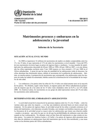 CONSEJO EJECUTIVO EB130/12
130.ª reunión 1 de diciembre de 2011
Punto 6.4 del orden del día provisional
Matrimonios precoces y embarazos en la
adolescencia y la juventud
Informe de la Secretaría
SITUACIÓN ACTUAL EN EL MUNDO
1. En 2008 se registraron 16 millones de nacimientos de madres en edades comprendidas entre los
15 y los 19 años, lo que representa el 11% de todos los nacimientos a nivel mundial. Cerca del 95%
de esos nacimientos tuvieron lugar en países de ingresos bajos y medianos. La tasa mundial de natali-
dad entre las adolescentes descendió de 60 por 1000 en 1990 a 48 por 1000 en 2007, y en este último
año las cifras registradas oscilaron entre 5 por 1000 mujeres en Asia oriental y 121 por 1000 en el
África subsahariana. A pesar de que las tasas de natalidad de las adolescentes están en descenso, las
cifras absolutas han disminuido menos, debido al incremento de la población de adolescentes. Ade-
más, en muchos países, la proporción de nacimientos que corresponde a las adolescentes entre las mu-
jeres de todas las edades ha aumentado, habida cuenta de la disminución de la fecundidad de las muje-
res de más edad.
2. Los embarazos y los partos entre las niñas de 10 a 14 años son relativamente raros en la mayoría
de los países. No obstante, según varias fuentes, en algunos países del África subsahariana la propor-
ción de mujeres que da a luz antes de los 15 años viene situándose entre un 0,3% y un 12% desde
2000. En América Latina, los nacimientos en ese grupo de edad representan menos del 3% de todos
los nacimientos entre adolescentes.
DETERMINANTES DEL EMBARAZO EN ADOLESCENTES
3. La actividad sexual de la mayoría de las personas empieza entre los 15 y los 19 años - entre los
varones antes que entre las mujeres -, y no hay una tendencia universal hacia un inicio sexual más
temprano. En los países de ingresos bajos, la actividad sexual de las niñas a menudo comienza en el
marco del matrimonio, o de relaciones sexuales forzadas, casi siempre con hombres mayores que ellas.
La frecuencia de la actividad sexual es mayor entre los adolescentes que tienen una relación estable
- casados o en pareja - que entre los que no, de ahí que las probabilidades de embarazo sean más altas
cuando no hay contracepción. No obstante, tener un hijo fuera del matrimonio es algo común en mu-
chos países. Los países de América Latina y el Caribe y los países de ingresos altos presentan tasas
más altas de embarazo en adolescentes fuera del matrimonio que los de Asia meridional, y esas tasas
varían en las distintas partes del África subsahariana.
 