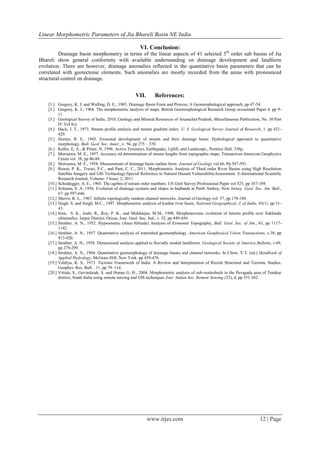 Linear Morphometric Parameters of Jia Bhareli Basin NE India

                                                        VI. Conclusion:
         Drainage basin morphometry in terms of the linear aspects of 41 selected 5th order sub basins of Jia
Bhareli show general conformity with available understanding on drainage development and landform
evolution. There are however, drainage anomalies reflected in the quantitative basin parameters that can be
correlated with geotectonic elements. Such anomalies are mostly recorded from the areas with pronounced
structural control on drainage.


                                                      VII.       References:
    [1.] Gregory, K. J. and Walling, D. E., 1985. Drainage Basin Form and Process, A Geomorphological approach, pp 47-54.
    [2.] Gregory, K. J., 1968. The morphometric analysis of maps. British Geomorphological Research Group occasional Paper 4: pp 9-
          11
    [3.] Geological Survey of India, 2010, Geology and Mineral Resources of Arunachal Pradesh, Miscellaneous Publication, No. 30 Part
          IV Vol I(i)
    [4.] Hack, J. T., 1973. Stream profile analysis and stream gradient index. U. S. Geological Survey Journal of Research, 1, pp 421-
          429.
    [5.] Horton, R. E., 1945. Erosional development of stream and their drainage basin: Hydrological approach to quantitative
          morphology, Bull. Geol. Soc. Amer., v. 56, pp 275 – 370.
    [6.] Keller, E, A., & Pinter, N, 1996. Active Tectonics, Earthquake, Uplift, and Landscape., Prentice Hall. 338p.
    [7.] Morisawa, M. E., 1957. Accuracy od determination of stream lengths from topographic maps. Transaction-American Geophysics
          Union vol. 38, pp 86-88.
    [8.] Morisawa, M. E., 1958. Measurement of drainage basin outline form. Journal of Geology vol.66. Pp 587-591.
    [9.] Rawat, P. K., Tiwari, P.C., and Pant, C. C., 2011. Morphometric Analysis of Third order River Basins using High Resolution
          Satellite Imagery and GIS Technology:Special Reference to Natural Hazard VulnerabilityAssessment. E-International Scientific
          Research Journal, Volume: 3 Issue: 2, 2011
    [10.] Scheidegger, A. E., 1965. The agebra of stream order numbers. US Geol Survey Professional Paper vol 525, pp 187-189.
    [11.] Schumn, S. A. 1956. Evolution of drainage systems and slopes in badlands at Perth Amboy, New Jersey. Geol. Soc. Am. Bull.,
          67: pp 597-646.
    [12.] Sherve, R. L., 1967. Infinite topologically random channel networks. Journal of Geology vol. 57, pp 178-186.
    [13.] Singh, S. and Singh, M.C., 1997. Morphometric analysis of kanhar river basin, National Geographical, J. of India. 43(1): pp 31-
          43.
    [14.] Som, S. K., Joshi, R., Roy, P. K., and Mukharjee, M.M., 1998. Morphotectonic evolution of laterite profile over Sukhinda
          ultramafics. Jaipur District, Orissa, Jour. Geol. Soc. Ind., v. 52, pp 449-456.
    [15.] Strahler, A. N., 1952. Hypsometric (Area-Altitude) Analysis of Erosional Topography, Bull. Geol. Soc. of Am., 63, pp 1117-
          1142.
    [16.] Strahler, A. N., 1957. Quantitative analysis of watershed geomorphology. American Geophysical Union Transactions, v.38, pp
          913-920.
    [17.] Strahler, A. N., 1958. Dimensional analysis applied to fluvially eroded landforms. Geological Society of America Bulletin, v.69,
          pp 279-299.
    [18.] Strahler, A. N., 1964. Quantitative geomorphology of drainage basins and channel networks. In Chow, V.T. (ed.) Handbook of
          Applied Hydrology, McGraw-Hill, New York. pp 439-476.
    [19.] Valdiya, K. S., 1973. Tectonic Framework of India: A Review and Interpretation of Recent Structural and Tectonic Studies,
          Geophys. Res. Bull. . 11, pp 79–114.
    [20.] Vittala, S., Govindaiah, S. and Honne G. H., 2004. Morphometric analysis of sub-watersheds in the Pavagada area of Tumkur
          district, South India using remote sensing and GIS techniques Jour. Indian Soc. Remote Sensing (32), 4, pp 351-362.




                                                             www.irjes.com                                                   12 | Page
 
