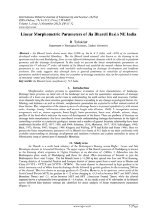 International Refereed Journal of Engineering and Science (IRJES)
ISSN (Online) 2319-183X, (Print) 2319-1821
Volume 1, Issue 3 (November 2012), PP.05-12
www.irjes.com

 Linear Morphometric Parameters of Jia Bhareli Basin NE India
                                                R. Talukdar
                            Department of Geological Sciences, Gauhati University

Abstract : Jia Bhareli basin drains more than 11000 sq. km in N E India, with ~89% of its catchment
developed within Arunachal Himalaya. The Jia Bhareli trunk channel, also known as the Kameng in its
upstream reach beyond Bhalukpong, flows across different lithotectonic domains which is reflected in planform
geometry and the drainage development. In this study we present the linear morphometric parameters as
computed for 41 selected 5th order sub basins of Jia Bhareli and establish the mutual relation between these
parameters to see their conformity with available understanding on drainage development and landform
evolution. The study suggests that although there is general conformity in variability of morphometric
parameters and their mutual relation, there are a number of drainage anomalies that can be explained in terms
of structural control and lithological characteristics.
Key words: Jia Bhareli basin, morphometry, N E India

                                              I. Introduction
          Morphometric analysis pertains to quantitative evaluation of form characteristics of landscape.
Drainage basin provides an ideal unit of the landscape and as such the quantitative assessment of drainage
networks of a basin can provide useful clues to understanding the earth surface form and processes. Further,
river channels being the most sensitive geomorphic features responding to any change in geological factors viz.
lithology and tectonics as well as climate, morphometric parameters are expected to reflect mutual control of
these factors. The composition of the stream system of a drainage basin is expressed quantitatively with stream
order, drainage density, bifurcation ration and stream length ratio (Horton, 1945). It incorporates various
components such as, stream segments, basin length, basin parameters, basin area, altitude, volume, slope,
profiles of the land which indicates the nature of development of the basin. There are plethora of literature on
drainage basin morphometry that have contributed towards understanding drainage development in the light of
controlling variables in a particular geological terrane and a number of general bivariate relationship have been
established (Strahler 1952, 1957, 1958, and 1964; Schumm, 1956; Morisawa, 1957, 1958; Scheidegger, 1965;
Hack, 1973; Shreve, 1967; Gregory, 1968; Gregory and Walling, 1973 and Keller and Pinter 1996). Here we
present the linear morphometric parameters of Jia Bhareli river basin of N E India to see their conformity with
available understanding on drainage development and landform evolution and explain anomalies in terms of
lithotectonic setup of central part of Arunachal Himalaya.

                                               II. Study area
         Jia Bhareli is a north bank tributary of the Brahmaputra flowing across Higher, Lesser and Sub
Himalayan domain in Arunachal Himalaya. The upper regime of Jia Bhareli upstream of Bhalukpong is known
as the Kameng which originates in Higher Himalaya at an elevation of ~5400m. It debouches into the
Brahmaputra plain south of Bhalukpong and flows for about 55km downstream of Potasali to join the
Brahmaputra River near Tezpur. The Jia Bhareli basin (~11,280 sq km) spread into East and West Kameng,
Tawang districts of Arunachal Pradesh and Sonitpur district of Assam apart from a small area in Bhutan and
China (91o55′E - 93o25′E and 26o35′N - 28o00′N). The trunk channel is characterised by high gradient in its
initial mountain reach of 40km from the drainage divide followed by gentler gradient for the remaining 200 km
of the channel. The river shows an average gradient of ~22m/km. However, in its upstream course north of the
Main Central Thrust (MCT) the gradient is ~112 m/km changing to ~8.3 m/km between MCT and MBT (Main
Boundary Thrust) and ~2.1 m/km between MBT and HFT (Himalayan Frontal Thrust) while the alluvial
segment shows a substantially lower gradient of ~ 0.4 m/km. In this study a total of 41 sub basins of Jia Bhareli
across different litho-tectonic settings are identified for detail analysis of linear morphometric parameters
(Figure 1).




                                                   www.irjes.com                                        5 | Page
 