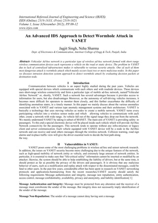 International Refereed Journal of Engineering and Science (IRJES)
ISSN (Online) 2319-183X, (Print) 2319-1821
Volume 1, Issue 3(November 2012), PP.09-12
www.irjes.com

     An Advanced IDS Approach to Detect Wormhole Attack in
                          VANET
                                       Jagjit Singh, Neha Sharma
            Dept. of Electronics & Communication, Amritsar College of Engg & Tech, Punjab, India


Abstract- Vehicular Ad-hoc network is a particular type of wireless ad-hoc network formed with short range
wireless communication devices each represents a vehicle on the road or static device. The problem in VANET
due to lack of centralized infrastructure makes it vulnerable to various security attacks. One of such of them
most dangerous attack is wormhole attack which mainly occurs least two or more malicious nodes. In this paper
we discuses intrusion detection system approach to detect wormhole attack by evaluating decision packets at
destination node.

                                               I     Introduction
          Communication between vehicles is an aspect highly studied during the past years. Vehicles are
equipped with special devices which communicate with each others and with roadside devices. These devices
uses short-range wireless connectivity and form a particular type of mobile ad-hoc network, named“Vehicular
Ad-hoc Network” or, shortly, VANET. Such a network has several advantages because it provides access to
information for users, but also disadvantages Moreover, as the autonomy of self-driving vehicles increases, it
becomes more difficult for operators to monitor them closely, and this further exacerbates the difficulty of
identifying anomalous states, in a timely manner. In this paper we mainly discuss about the various anomalies
associated with in VANET and various type anomaly management systems and their architecture. VANET is
basically a technology that uses moving vehicles as nodes to create a mobile network. VANET turns every
participating vehicles into a wireless sensor nodes and which allowing vehicles to communicate with each
other, create a network with wide range. As vehicle fall out of the signal range they drop out from the network.
We mainly understand VANET by taking it subset of MANET. The main aim of VANET is providing safety to
passengers. To this end a special electronic device will be placed inside each vehicle which will provide Ad-Hoc
Network connectivity for the passengers. This network tends to operate without any infra-structure or legacy
client and server communication. Each vehicle equipped with VANET device will be a node in the Ad-Hoc
network and can receive and send others messages through the wireless network. Collision warning, road sign
alarms and in-place traffic view will give the driver essential tools to decide the best path along
the way.

                                     II     Vulnerabilities in VANET:
          VANET poses some of the most challenging problems in wireless ad hoc and sensor network research.
In addition, the issues on VANET security become more challenging due to the unique features of the network,
such as high-speed mobility of network entity or vehicle, and extremely large amount of network entities. In
particular, it is essential to make sure that “life-critical safety” information cannot be inserted or modified by an
attacker; likewise, the system should be able to help establishing the liability of drivers; but at the same time, it
should protect as far as possible the privacy of the drivers and passengers. It is obvious that any malicious
behavior of users, such as a modification and replay attack with respect to the disseminated messages, could be
fatal to other users. In the past few years, considerable effort has been spent in research on VANET networking
protocols and applications.Summarizing from the recent researches,VANET security should satisfy the
following requirements Message authentication and integrity, message non repudiation, entity authentication,
access control, message confidentiality, availability, privacy and anonymity, and liability identification[ 1]
.
Message Authentication and Integrity: Message must be protected from any alteration and the receiver of a
message must corroborate the sender of the message. But integrity does not necessarily imply identification of
the sender of the message.

Message Non-Repudiation: The sender of a message cannot deny having sent a message
.
 