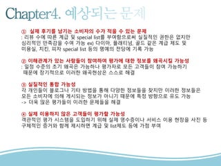 1
2
3
① 실제 후기를 남기는 소비자의 수가 적을 수 있는 문제
: 리뷰 수에 따른 계급 및 special list를 부여함으로써 실질적인 권한은 없지만
심리적인 만족감을 수여 가능 ex) 다이아, 플래티넘, 골드 같은 계급 제도 및
미용실, 치킨, 피자 special list 등의 명예의 전당에 기록 가능
② 이해관계가 있는 사람들이 참여하여 평가에 대한 정보를 왜곡시킬 가능성
: 일정 수준의 초기 왜곡은 가능하나 평가자로 모든 고객들이 참여 가능하기
때문에 장기적으로 이러한 왜곡현상은 스스로 해결
③ 실질적인 통합 가능성
각 개인들이 블로그나 기타 방법을 통해 다양한 정보들을 찾지만 이러한 정보들은
모든 소비자에 의해 게시되는 정보가 아니기 때문에 특정 방향으로 유도 가능
-> 더욱 많은 평가들이 이러한 문제들을 해결
④ 실제 이용하지 않은 고객들이 평가할 가능성
객관적인 평가 시스템을 도입하기 위해 실제 영수증이나 서비스 이용 현장을 사진 등
구체적인 증거와 함께 제시하면 계급 및 list제도 등에 가점 부여
 