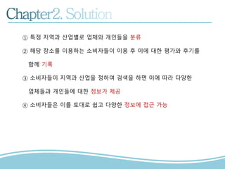 ① 특정 지역과 산업별로 업체와 개인들을 분류
② 해당 장소를 이용하는 소비자들이 이용 후 이에 대한 평가와 후기를
함께 기록
③ 소비자들이 지역과 산업을 정하여 검색을 하면 이에 따라 다양한
업체들과 개인들에 대한 정보가 제공
④ 소비자들은 이를 토대로 쉽고 다양한 정보에 접근 가능
 