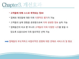 * 고객들에 의해 스스로 축적되는 정보!
* 업체와 개인들에 대한 더욱 다면적인 평가가 가능
* 고객들의 실제 경험을 공유함으로써 더욱 생생한 정보 습득 가능
* 업체들간의 비교 뿐 아니라 고객들의 더욱 다양한 니즈를 찾을 수
있도록 도움으로써 더욱 합리적인 선택 가능
업체들의 부도덕하고 비합리적인 경영에 대한 견제로 서비스의 질 향상
 