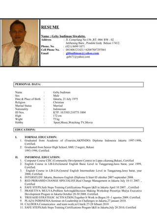 PERSONAL DATA:
Name : Geby budiman
Sex : Male
Date & Place of Birth : Jakarta, 21 July 1975
Religion : Christian
Marital Status : Married
Nationality : Indonesian
ID Nos. : KTP: 10.5505.210775.1004
High : 172 cm
Wight : 75 kg
Hobby : Sport,Music,Watching TV,Movie
EDUCATIONS:
I. FORMAL EDUCATION:
1. Graduated from Academic of (Toursim,AKPINDO) Diploma Indonesia Jakarta 1997-1998,
Certified.
2. Graduated from Senior High School, SMU 2 negeri, Bekasi
1993-1996, Certified.
II. INFORMAL EDUCATION:
1. Computer Course CDC (Community Devolpment Centre) in Lippo cikarang,Bekasi, Certified
2. English Course in LB-LIA,General English Basic Level in Tanggerang,Jawa barat, year 1999,
Certified.
3. English Course in LB-LIA,General English Intermediate Level in Tanggerang,Jawa barat, year
2000, Certified.
4. INTERSTUDY Jakarta, Business English (Diploma I) Start 05 oktober 2007-september 2008.
5. RED PRIRAMID CHANGE SPECIALIST,Real Change Management in Jakarta July 10-11 2007. ,
Certified
6. SAFE STEPS,Safe Steps Training Certifications Progam I&II in Jakarta April 10 2007. , Certified
7. PRASETIYA MULYA,Problem Solving&Decision Making Workshop Presetiya Mulya Executive
Development Progam in Jakarta October 28-30 2008. Certified.
8. TREEAOD STRATEGIC ACTIVATION,Together It Work in Bogor,10 -1 agustus 2009. Certified.
9. PLAZA INDONESIA,Seminar on Leadership in Challenges in Jakarta,27 januari 2010.
10. CALDERA,Comunicatios and team work,in Citarik 27-28 febuari 2010
11. SAFE STEPS,Safe Steps Training Certifications Progam I&II in Jakarta,July 20 2010, Certified
RESUME
Name : Geby budiman Siwalette.
Address : Jl. Cemerlang No:156 ,RT. 006/ RW : 02
Jatibening Baru , Pondok Gede Bekasi 17412.
Phone. No. : (021) 8499 1071
Cell Phone No. : 081806121421/+62087887297661
Email : gbbudiman@yahoo.com
gebi71@yahoo.com
 