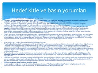  Trafikte Gençlik Hareketi” projesi 10 bin öğrenciye ulaştı! 
 Sadi TOYGAR EĞİTİM Ağustos 11, 2014 0 Yorum 8.994 Okunma 
 Ulaştırma, Denizcilik ve Haberleşme Bakanlığı, Millî Eğitim Bakanlığı, TÜVTÜRK Araç Muayene İstasyonları ve Goodyear iş birliğinde 
yürütülen “Trafikte Gençlik Hareketi” 10 ilde 10 bin öğrenci, 20 bin veli ve 500 okul servisi şoförüne ulaştı. 
 Ulaştırma, Denizcilik ve Haberleşme Bakanlığı, Millî Eğitim Bakanlığı, TÜVTÜRK Araç Muayene İstasyonları ve Goodyear iş birliğinde 
yürütülen “Trafikte Gençlik Hareketi” 10 ilde 10 bin öğrenci, 20 bin veli ve 500 okul servisi şoförüne ulaştı. 
 Millî Eğitim Bakanlığı Ortaöğretim Genel Müdürlüğü koordinatörlüğünde ve Goodyear’ın desteğiyle hayata geçirilen, “Trafikte Gençlik 
Hareketi” projesi öğretmenleri, öğrencileri, veliler ve okul servis sürücülerini trafik güvenliği konusunda bilinçlendirmeye devam ediyor. 
Trafikte Sorumluluk Hareketi kapsamında yürütülen proje ile özellikle lise döneminde bulunan gençlerin trafik güvenliği ve bireysel 
sorumluluklar konusunda farkındalığını geliştirmek amaçlanıyor. Proje kapsamında geliştirilen materyal ve içerikler lise son sınıfta okutulan 
Trafik ve İlk Yardım dersinin daha verimli işlenmesine katkıda bulunuyor. 
 Öğrenci-veli-servis şoförü arasındaki etkileşimin trafik güvenliğine olumlu katkı sağlayacak şekilde işlemesini sağlayan yöntem ve araçlar sunan 
Trafikte Gençlik Hareketi, böylece trafik güvenliğinin okullarda gündemde kalmasını sağlıyor. Goodyear’ın destek verdiği proje kapsamında, 
2013-2014 eğitim ve öğretim yılı uygulamaları için Ekim 2013’te yaklaşık 50 öğretmenin katıldığı bir eğitim semineri gerçekleştirildi. 2013 Kasım- 
2014 Haziran döneminde, belirlenen okullarda 10 bin öğrenciye, 20 bin veliye ve 500 servis sürücüsüne ulaşıldı. 
 
 Amaç, öğrencilere trafikte olumlu davranış değişikliği kazandırmak 
 “Trafikte Gençlik Hareketi” projesi çerçevesinde gerçekleştirilen eğitim seminerine katılan öğretmenlere yönelik yapılan ölçme değerlendirme 
çalışmaları sonucunda seminerin, öğretmenlerin birçok konuda bilgi düzeyini artırdığı görüldü. “Kış lastiklerinde kullanılan özel kauçuk 
sayesinde, hava sıcaklığının +7 derecenin altında olduğu koşullarda lastiğin tutunma özelliği korunarak daha kısa fren mesafesi elde edilir” 
sorusunun yanıtını eğitim öncesinde öğretmenlerin doğru bilme oranı %79 iken, eğitim sonrasında bu oran 21 puan aratarak %100’e yükselmiştir. 
%100’ünün doğru cevap verdiği gözlemlenmiştir. Öğrencilerin %20, velilerin %18 ve servis sürücülerinin de %4 oranında artışla soruya doğru cevap 
verdikleri görülmüştür. 
 Trafikteki en önemli sorunlardan birisi olan cep telefonu kullanımı konusunda sorulan “Araç sürerken cep telefonu ile kulaklık yardımı ile 
konuşmak güvenli bir davranıştır” sorusunda öğretmenlerde %16, öğrencilerde %20, velilerde %18, servis sürücülerinde ise %32 oranında artış 
elde edilmiştir. 
 “Araçların muayenesinin zamanında yapılması önleyici güvenlik tedbirlerinden bir tanesidir.” sorusunda ise genel bilgi düzeyinin tüm gruplarda 
son derece yüksek olduğu tespit edilmiştir. Buna göre öğretmenlerin %100’ü, öğrencilerin %94’ü, velilerin %95’i ve servis sürücülerinin %95’inin 
araçların muayenesinin zamanında yapılmasının önleyici güvenlik tedbirlerinden bir tanesi olduğunu bilmektedir. 
 Eğitim programının değerlendirme sonuçları olumlu 
 2013-2014 eğitim ve öğretim yılı içinde 10 ilde yaklaşık 50 okula ulaşan “Trafikte Gençlik Hareketi” eğitimi ile ilgili değerlendirmeler 
doğrultusunda katılımcıların çoğu, projenin amaç ve hedeflerine tam olarak ulaştığını belirttiler. 
 
Hedef kitle ve basın yorumları 
 