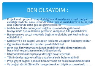 BEN OLSAYDIM : 
 Proje kanalı : projenin araç eksikligi olarak medya ve sosyal medya 
eksikliği vardır bu konu üzerinde daha fazla durulabilinirdi ve bu sayede 
ülke bütününde daha çok ses getirilebilinirdi 
 Meb le trafik dersini seçmeli değilde zorunlu hale getirilmesi 
tavsiyesinde bulunulabilinir gerekirse kampanya bile yapılabilinirdi 
 Basın yayın ve sosyal medyada örgütlenerek daha çok kesime hitap 
edilebilinirdi 
 Kampanya % 80 başarılı ve sapkın kodlama ve sapkın kodaçımı yoktur 
 Ögrencilere tüvtürkün tesisleri gezdirilebilinirdi 
 Birer kısa film yarışmasını düzenlenebilirdi trafik olimpiyatları çok 
başarılı bir organizasyon olarak düzenlenmiş 
 Otomobil firmalarını projeye desteğe davet ederdim 
 TEM inde destegiyle trafikte uygulamalarda bulunulabilirdi 
 Proje gayet başarılı olmakla beraber fazla bir eksik bulunmamaktadır 
 Ve projeyi sürdürülünebilir hale getirmek en büyük arzum olurdu …… 

