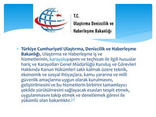  Türkiye Cumhuriyeti Ulaştırma, Denizcilik ve Haberleşme 
Bakanlığı, Ulaştırma ve Haberleşme iş ve 
hizmetlerinin, karayoluyapımı ve teçhizatı ile ilgili hususlar 
hariç ve Karayolları Genel Müdürlüğü Kuruluş ve Görevleri 
Hakkında Kanun Hükümleri saklı kalmak üzere teknik, 
ekonomik ve sosyal ihtiyaçlara, kamu yararına ve milli 
güvenlik amaçlarına uygun olarak kurulmasını, 
geliştirilmesini ve bu hizmetlerin birbirini tamamlayıcı 
şekilde yürütülmesini sağlayacak esasları tespit etmek, 
uygulanmasını takip etmek ve denetlemek görevi ile 
yükümlü olan bakanlıktır.[1] 
 