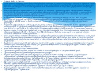  Projenin Hedef ve Yararları 
 Trafik hepimizi, dolayısıyla öğrencilerimizi de ilgilendiren toplumsal ve yaşamsal bir konudur. Dünyada ve ülkemizde yapılan 
çalışmalar ve istatistiki bilgiler, toplumların en önemli yaşam kaybı nedenleri arasında trafik çarpışmalarının her geçen gün 
daha fazla yer tuttuğunu ve bu durum değişmezse ölüm nedenleri arasında ilk sıraya trafik çarpışmalarının yerleşeceğini 
göstermektedir. 
 Yine istatistiklere göre trafik açısından en çok gençler risk altındadır. En verimli çağlarında, hayata atıldıkları dönemde 
gençlerin trafik çarpışmalarından korunması, onlara sağlayacağımız trafik güvenliği bilinciyle ilişkilidir ve yaşamsal önem 
taşımaktadır. Gençler aynı zamanda toplumun yarınlarını oluşturmaktadır. Gençler, trafik kültürünün olumlu yönde 
değişmesini sağlayacak en önemli itici güç ve kaynaktır. 
 Bu nedenlerle, Ulaştırma, Denizcilik ve Haberleşme Bakanlığı’nın koordinasyonunda ve TÜVTÜRK Araç Muayene 
İstasyonları'nın desteğiyle yürütülen Trafikte Sorumluluk Hareketi kapsamında, Millî Eğitim Bakanlığı Ortaöğretim Genel 
Müdürlüğü ile iş birliği içinde ve Goodyear Lastikleri'nin desteğiyle Trafikte Gençlik Hareketi eğitim projesi hayata 
geçirilmiştir. 
 Projenin ilk ayağını oluşturan sınıf içi uygulamalar, 12’nci sınıflarda işlenen Trafik ve İlk Yardım dersini, öğrencilerin kendi 
etkinliğine dayalı ve rol üstlenici bir öğretme yaklaşımı olan örnek olay incelemesi yöntemi ile öğrenmelerini sağlamak üzere 
tasarlandı. 12’nci sınıf Trafik ve İlk Yardım dersini destekleyen eğitim paketi 10 farklı örnek olay incelemesinden oluşuyor. 
 Bu örnek olaylar, Ortaöğretime Yönelik Trafik ve Yol Güvenliği Projesi Odak Grup Görüşmeleri ve Proje Raporu’ndan edinilen 
bilgilere ve Ortaögretim Trafik ve İlk Yardım Dersi Öğretim Programı ilkelerine uygun olarak ve programda belirtilen 
kazanımları edindirmek üzere kurgulanmıştır. 
 Örnek olay incelemesi yöntemi, belirli bir konu ile ilgili gerçek hayatta karşılaşılan problemlerin sınıf ortamında neden, nasıl 
ve sonuç ilişkisine göre incelenerek çözümlenmesi yoluyla, öğrencilerin o konu ile ilgili bilgi, beceri ve tutum kazanmasını 
sağlamak ve benzer olaylar karşısında daha hızlı ve etkin çözüm yolları bulmalarına yardımcı olmak için kullanılan katılımcı 
bir yöntemdir. 
 Bu yöntemin kullanılması, trafik gibi toplumsal olarak büyük kayıplar yaşadığımız bir alanda, sınıftaki öğrencilerin hepsinin 
sunulan olaylar üzerinden yoğun bir zihinsel çaba göstererek tartışmalarına olanak sağlayarak öğrenci odaklı bir eğitim 
olanağı sağlamaktadır. Bu yöntemle: 
 Soyut düşünceler uygulamaya dönüştürülebilir. 
 Öğrencilerin bağımsız düşünme, orijinal fikir üretme ve bunu ortaya koyma ve tartışma özellikleri gelişir. 
 Öğrencilerin toplumsal duyarlıklarını geliştirmeleri olanağı doğar. 
 Projenin Trafik Olimpiyatları adı verilen diğer parçası, okullardaki Trafik Güvenliği ve İlk Yardım Kulüplerinin etkin 
çalıştırılmasının sağlanması yolu ile tüm lise öğrencilerinin ilgi ve üretken enerjilerinin trafik konusu üzerine 
yoğunlaştırılmasını amaçlar. Yöntem, Trafik Güvenliği ve İlk Yardım Kulüplerine üye öğrencilerin trafik sorununu ele alan bir 
kampanya tasarlamasını sağlamaktır. Projenin bu adımında gerekçeler şunlardır: 
 Öğrencilerin enerji ve ilgilerini trafik konusuna yönlendirmek için trafik konulu bir iletişim kampanyası düzenlemelerini 
isteyerek, öğrenci merkezli eğitim ilkelerine uygun bir kulüp çalışması gerçekleştirebiliriz. 
 Bu çalışmayı çeşitli biçimlerde ödüllendirerek öğrencileri katılımcı olmaları için teşvik edebiliriz. 
 Bu projeye katılan öğrenciler böylece hem kendileri hem başkaları için trafik adına önemli bir iş yapmış olacaklar ve 
“yaparak-yaşayarak” öğrenecekler. 
 