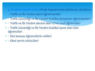  4. Projenin Hedef KitlesiProje kapsamında belirlenen okulların, 
 · Trafik ve İlk Yardım dersi öğretmenleri 
 · Trafik Güvenliği ve İlk Yardım Kulübü danışman öğretmenleri 
 · Trafik ve İlk Yardım dersini alan 12’nci sınıf öğrencileri 
 · Trafik Güvenliği ve İlk Yardım Kulübü üyesi olan tüm 
öğrencileri 
 · Söz konusu öğrencilerin velileri 
 · Okul servis sürücüleri 
 