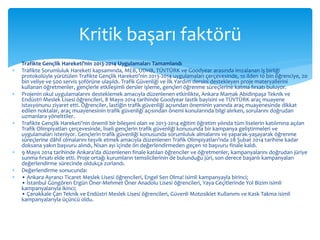 Kritik başarı faktörü 
 Trafikte Gençlik Hareketi’nin 2013-2014 Uygulamaları Tamamlandı 
 Trafikte Sorumluluk Hareketi kapsamında, MEB, UDHB, TÜVTÜRK ve Goodyear arasında imzalanan iş birliği 
protokolüyle yürütülen Trafikte Gençlik Hareketi’nin 2013-2014 uygulamaları çerçevesinde, 10 ilden 10 bin öğrenciye, 20 
bin veliye ve 500 servis şoförüne ulaşıldı. Trafik Güvenliği ve İlk Yardım dersini destekleyen proje materyallerini 
kullanan öğretmenler, gençlerle etkileşimli dersler işleme, gençleri öğrenme süreçlerine katma fırsatı buluyor. 
 Projenin okul uygulamalarını desteklemek amacıyla düzenlenen etkinlikte, Ankara Mamak Abidinpaşa Teknik ve 
Endüstri Meslek Lisesi öğrencileri, 8 Mayıs 2014 tarihinde Goodyear lastik bayisini ve TÜVTÜRK araç muayene 
istasyonunu ziyaret etti. Öğrenciler, lastiğin trafik güvenliği açısından öneminin yanında araç muayenesinde dikkat 
edilen noktalar, araç muayenesinin trafik güvenliği açısından önemi konularında bilgi alırken, sorularını doğrudan 
uzmanlara yönelttiler. 
 Trafikte Gençlik Hareketi’nin önemli bir bileşeni olan ve 2013-2014 eğitim öğretim yılında tüm liselerin katılımına açılan 
Trafik Olimpiyatları çerçevesinde, liseli gençlerin trafik güvenliği konusunda bir kampanya geliştirmeleri ve 
uygulamaları isteniyor. Gençlerin trafik güvenliği konusunda sorumluluk almalarını ve yaparak-yaşayarak öğrenme 
süreçlerine dâhil olmalarını teşvik etmek amacıyla düzenlenen Trafik Olimpiyatları’nda 28 Şubat 2014 tarihine kadar 
doksana yakın başvuru alındı, Nisan ayı içinde ön değerlendirmeden geçen 10 başvuru finale kaldı. 
 9 Mayıs 2014 tarihinde Ankara’da düzenlenen finale katılan öğrenciler ve öğretmenler, kampanyalarını doğrudan jüriye 
sunma fırsatı elde etti. Proje ortağı kurumların temsilcilerinin de bulunduğu jüri, son derece başarılı kampanyaları 
değerlendirme sürecinde oldukça zorlandı. 
 Değerlendirme sonucunda: 
 • Ankara Ayrancı Ticaret Meslek Lisesi öğrencileri, Engel Sen Olma! isimli kampanyayla birinci; 
• İstanbul Güngören Ergün Öner-Mehmet Öner Anadolu Lisesi öğrencileri, Yaya Geçitlerinde Yol Bizim isimli 
kampanyalarıyla ikinci; 
• Çanakkale Çan Teknik ve Endüstri Meslek Lisesi öğrencileri, Güvenli Motosiklet Kullanımı ve Kask Takma isimli 
kampanyalarıyla üçüncü oldu. 
 