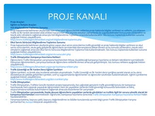 PROJE KANALI 
 Proje Araçları 
 Eğitim ve İletişim Araçları 
 Veli Bilgilendirme Toplantısı Sunumu 
 Proje kapsamında belirlenen okullardaki tüm 12’nci sınıf öğrencilerinin velilerine proje hakkında bilgiler verilmesi ve velilerin, çocuklarının 
Trafik ve İlk Yardım dersinden elde ettikleri kazanımları okul dışında oldukları zamanlarda da uygulayabilmeleri konusunda yönlendirici ve 
teşvik edici olmalarını sağlamak amacıyla Veli Bilgilendirme Toplantısı sırasında kullanılacaktır. Söz konusu toplantıda kullanılan sunuma 
aşağıdaki linkten ulaşabilirsiniz. 
http://www.trafiktegenclikhareketi.org/veli-bilgilendirme-toplantisi.php 
 Okul Servis Sürücüsü Bilgilendirme Toplantısı Sunumu 
 Proje kapsamında belirlenen okullarda görev yapan okul servis sürücülerine trafik güvenliği ve proje hakkında bilgiler verilmesi ve okul 
servis sürücülerinin, okula geliş gidişlerde öğrencilerin servislerdeki davranışlarına dikkat etmesi ve bu konuda yönlendirici, teşvik edici 
olmalarını sağlamak amacıyla Okul Servis Sürücüsü Bilgilendirme Toplantısı'nda kullanılmaktadır. Söz konusu toplantıda kullanılan sunuma 
aşağıdaki linkten ulaşabilirsiniz. 
http://www.trafiktegenclikhareketi.org/servis-suruculeri.php 
 Trafik Olimpiyatları Kampanya Hazırlama Rehberi 
 Öğrencilerin Trafik Olimpiyatları yarışmasına hazırlanırken ihtiyaç duyabileceği kampanya hazırlama ve iletişim tekniklerini içermektedir. 
Danışman öğretmenlerin, yarışmaya katılacak öğrencilere rehberlik etmesi amacıyla geliştirilmiştir. Söz konusu rehbere aşağıdaki linkten 
ulaşabilirsiniz. 
http://www.trafiktegenclikhareketi.org/proje-hazirlama-rehberi.php 
 Trafik Güvenliği ve İlk Yardım Dersi Eğitim İçerikleri 
 Eğitim içerikleri, 10 örnek olay inceleme setinden oluşmaktadır. Trafik Güvenliği ve İlk Yardım dersi içeriğine paralel olarak ve bu dersi 
destekleyecek şekilde geliştirilen içerikler, sınıf içi uygulamalarda öğretmenler ve öğrenciler tarafından kullanılmaktadır. Eğitim içeriklerine 
aşağıdaki linkten ulaşabilirsiniz. 
http://www.trafiktegenclikhareketi.org/ders-icerikleri.php 
 Trafik Olimpiyatları 
 Trafik Olimpiyatları, Trafikte Gençlik Hareketi projesi kapsamında, lise çağındaki gençlerin trafik güvenliği konulu bir kampanya 
hazırlayarak; hem yaparak-yaşayarak öğrenmeleri, hem de yaşadıkları yerlerde trafik güvenliği konusunda farkındalık ve bilinç 
oluşturulmasına katkıda bulunmalarını sağlamak amacıyla düzenlenen bir yarışmadır. 
 Trafik Olimpiyatları çerçevesinde, lisede okuyan öğrencilerin yaşadıkları yerlerde gördükleri ve trafikle ilgili bir soruna yönelik olarak bir 
kampanya hazırlamaları istenmektedir. Öğrenciler, kampanya hazırlama sürecinde Trafik Olimpiyatları Kampanya Hazırlama Rehberi'nden 
faydalanabilirler. 
 Yarışmaya katılma, başvuru şekli, başvuru değerlendirme ve ödüller konularında ayrıntılı bilgi içeren Trafik Olimpiyatları Yarışma 
Şartnamesi'ne, buraya tıklayarak ulaşabilirsiniz. 
 