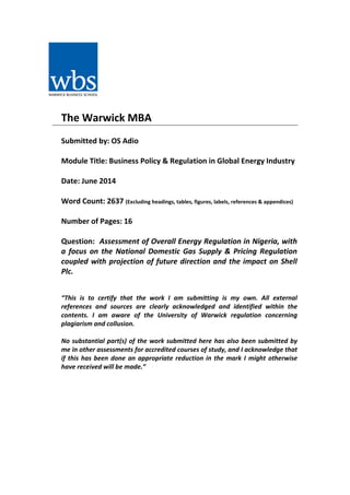 The Warwick MBA
Submitted by: OS Adio
Module Title: Business Policy & Regulation in Global Energy Industry
Date: June 2014
Word Count: 2637 (Excluding headings, tables, figures, labels, references & appendices)
Number of Pages: 16
Question: Assessment of Overall Energy Regulation in Nigeria, with
a focus on the National Domestic Gas Supply & Pricing Regulation
coupled with projection of future direction and the impact on Shell
Plc.
“This is to certify that the work I am submitting is my own. All external
references and sources are clearly acknowledged and identified within the
contents. I am aware of the University of Warwick regulation concerning
plagiarism and collusion.
No substantial part(s) of the work submitted here has also been submitted by
me in other assessments for accredited courses of study, and I acknowledge that
if this has been done an appropriate reduction in the mark I might otherwise
have received will be made.”
 