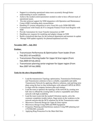 • Support in evaluating operational status more accurately through better
understanding to assets conditions.
• Achieve the needed control parameters needed in order to have efficient track of
operational assets.
• Provide technical support for NIM integration with Operation and Maintenance
Center (OMC) including daily reconciliation
• Handling IT systems integration to serve Asset life cycle (NIM-ERP-HP)
• Communicate with Finance & IT to integrate Finance Fixed Asset Register with
NIM
• Provide Automation for Asset Transfer transaction on ERP
• Handling new requests for modeling and adaptor change on NIM
• Build a centralized data base for the technical department and maintain its update
• Manage NIM update regularly for planned/unplanned activities
November 2007— July 2012
Position:
o Transmission Performance & Optimization Team leader (From
Feb.2011 till June2012)
o Transmission Planning leader for Upper & Sinai region (From
Feb.2009 till Feb.2011)
o Transmission planning senior engineer for Upper region (From
Nov.2007 till Feb.2009)
Tasks for the above Responsibilities:
• Lead the transmission Topology optimization, Transmission Performance
and Transmission solutions to have a reliable, expandable and stable
Transmission Network by applying effective solutions, mid and long term
plans using the best in class technologies with reduced CAPEX & OPEX
to align with the company business plan and strategy.
• Lead the team to optimize the topology of the network by creating new
hub sites to offload the existing hubs to achieve expandable and robust
network with high availability
• Lead the team to provide the needed Utilization reports, solve the
customer complaints trouble tickets, finger point on the weakness in the
network and provide the DCN solutions for all the Transmission nodes
• Microwave Network Design for Upper & Sinai regions
• Microwave Design Using SDH and PDH Equipment
• Frequency Planning and Interference analysis Using MW planning tool
( PATHLOSS version4)
• Applying Ring Protection For the Main Hub Sites
3
 