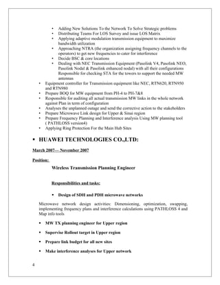 • Adding New Solutions To the Network To Solve Strategic problems
• Distributing Teams For LOS Survey and issue LOS Matrix
• Applying adaptive modulation transmission equipment to maximize
bandwidth utilization
• Approaching NTRA (the organization assigning frequency channels to the
operators) to get new frequencies to cater for interference
• Decide BSC & core locations
• Dealing with NEC Transmission Equipment (Pasolink V4, Pasolink NEO,
Pasolink Nodal & Pasolink enhanced nodal) with all their configurations
Responsible for checking STA for the towers to support the needed MW
antennas
• Equipment controller for Transmission equipment like NEC, RTN620, RTN950
and RTN980
• Prepare BOQ for MW equipment from PH-4 to PH-7&8
• Responsible for auditing all actual transmission MW links in the whole network
against Plan in term of configuration
• Analyses the unplanned outage and send the corrective action to the stakeholders
• Prepare Microwave Link design for Upper & Sinai region
• Prepare Frequency Planning and Interference analysis Using MW planning tool
( PATHLOSS version4)
• Applying Ring Protection For the Main Hub Sites
 HUAWEI TECHNOLOGIES CO.,LTD:
March 2007— November 2007
Position:
Wireless Transmission Planning Engineer
Responsibilities and tasks:
 Design of SDH and PDH microwave networks
Microwave network design activities: Dimensioning, optimization, swapping,
implementing frequency plans and interference calculations using PATHLOSS 4 and
Map info tools
 MW TX planning engineer for Upper region
 Supervise Rollout target in Upper region
 Prepare link budget for all new sites
 Make interference analyses for Upper network
4
 