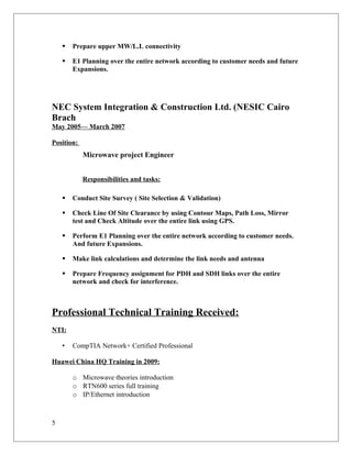  Prepare upper MW/L.L connectivity
 E1 Planning over the entire network according to customer needs and future
Expansions.
NEC System Integration & Construction Ltd. (NESIC Cairo
Brach
May 2005— March 2007
Position:
Microwave project Engineer
Responsibilities and tasks:
 Conduct Site Survey ( Site Selection & Validation)
 Check Line Of Site Clearance by using Contour Maps, Path Loss, Mirror
test and Check Altitude over the entire link using GPS.
 Perform E1 Planning over the entire network according to customer needs.
And future Expansions.
 Make link calculations and determine the link needs and antenna
 Prepare Frequency assignment for PDH and SDH links over the entire
network and check for interference.
Professional Technical Training Received:
NTI:
• CompTIA Network+ Certified Professional
Huawei China HQ Training in 2009:
o Microwave theories introduction
o RTN600 series full training
o IP/Ethernet introduction
5
 