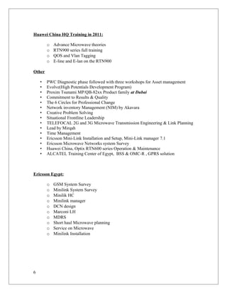 Huawei China HQ Training in 2011:
o Advance Microwave theories
o RTN900 series full training
o QOS and Vlan Tagging
o E-line and E-lan on the RTN900
Other
• PWC Diagnostic phase followed with three workshops for Asset management
• Evolve(High Potentials Development Program)
• Proxim Tsunami MP/QB-82xx Product family at Dubai
• Commitment to Results & Quality
• The 6 Circles for Professional Change
• Network inventory Management (NIM) by Akavara
• Creative Problem Solving
• Situational Frontline Leadership
• TELEFOCAL 2G and 3G Microwave Transmission Engineering & Link Planning
• Lead by Mirqah
• Time Management
• Ericsson Mini-Link Installation and Setup, Mini-Link manager 7.1
• Ericsson Microwave Networks system Survey
• Huawei China, Optix RTN600 series Operation & Maintenance
• ALCATEL Training Center of Egypt, BSS & OMC-R , GPRS solution
Ericsson Egypt:
o GSM System Survey
o Minilink System Survey
o Minilik HC
o Minilink manager
o DCN design
o Marconi LH
o MDRS
o Short haul Microwave planning
o Service on Microwave
o Minilink Installation
6
 