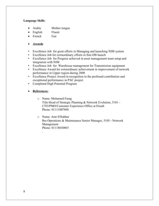 Language Skills:
• Arabic Mother tongue
• English Fluent
• French Fair
• Awards
• Excellence Job for great efforts in Managing and launching NIM system
• Excellence Job for extraordinary efforts in Site-DB launch
• Excellence Job for Progress achieved in asset management team setup and
integration with NIM
• Excellence Job for Warehouse management for Transmission equipment
• Excellence Award for extraordinary achievement in improvement of network
performance in Upper region during 2008
• Excellence Project Award in recognition to the profound contribution and
exceptional performance in PAC project
• Completed High Potential Program
• References:
o Name: Mohamed Farag
Title:Head of Strategic Planning & Network Evolution, 5101 -
CTO/PMO/Customer Experience Office at Etisalt
Phone: 01111007888
o Name: Amr ElSahhar
Bss Operations & Maintenance Senior Manager, 5105 - Network
Management
Phone: 01118030803
.
8
 