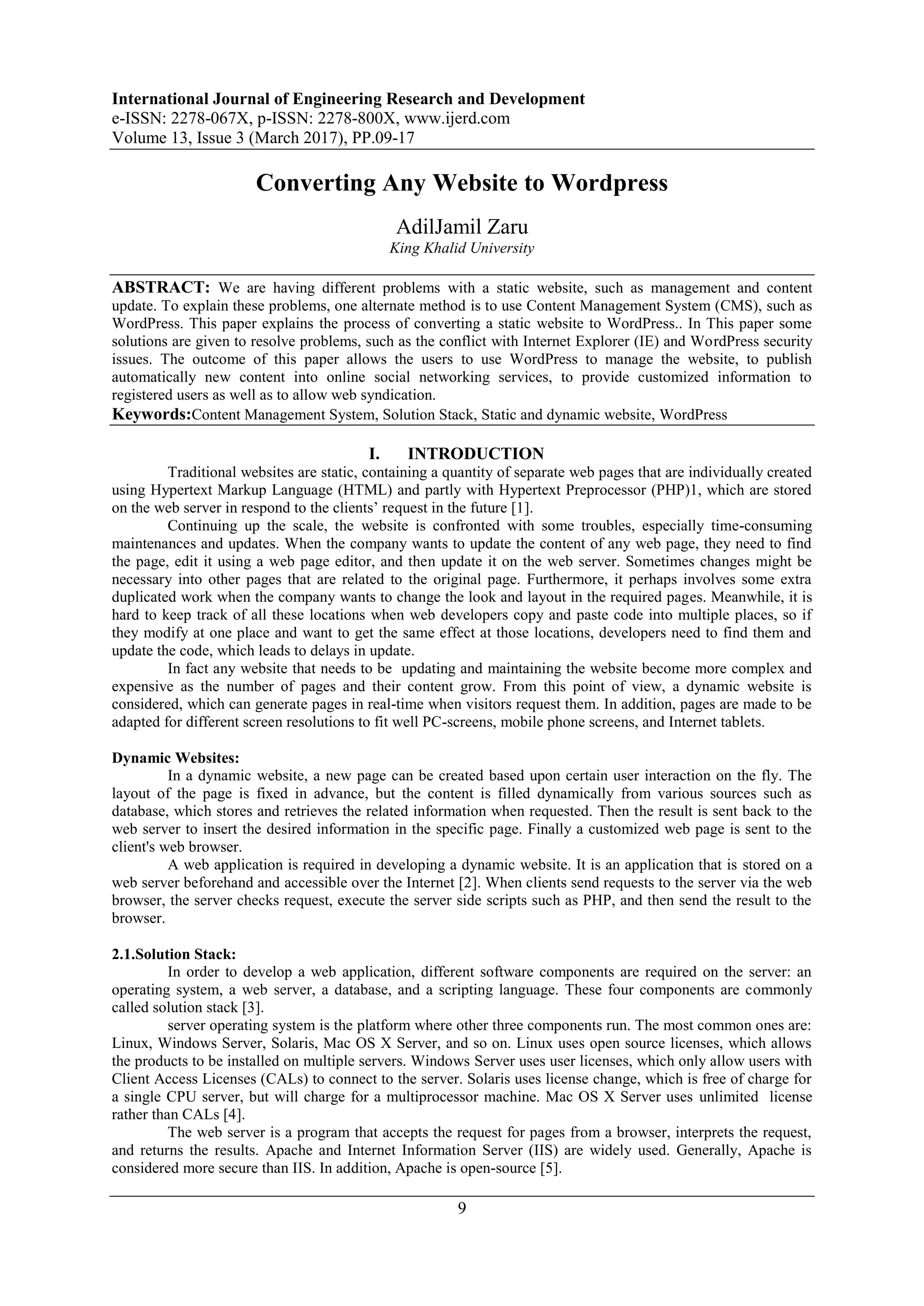 International Journal of Engineering Research and Development
e-ISSN: 2278-067X, p-ISSN: 2278-800X, www.ijerd.com
Volume 13, Issue 3 (March 2017), PP.09-17
9
Converting Any Website to Wordpress
AdilJamil Zaru
King Khalid University
ABSTRACT: We are having different problems with a static website, such as management and content
update. To explain these problems, one alternate method is to use Content Management System (CMS), such as
WordPress. This paper explains the process of converting a static website to WordPress.. In This paper some
solutions are given to resolve problems, such as the conflict with Internet Explorer (IE) and WordPress security
issues. The outcome of this paper allows the users to use WordPress to manage the website, to publish
automatically new content into online social networking services, to provide customized information to
registered users as well as to allow web syndication.
Keywords:Content Management System, Solution Stack, Static and dynamic website, WordPress
I. INTRODUCTION
Traditional websites are static, containing a quantity of separate web pages that are individually created
using Hypertext Markup Language (HTML) and partly with Hypertext Preprocessor (PHP)1, which are stored
on the web server in respond to the clients‟ request in the future [1].
Continuing up the scale, the website is confronted with some troubles, especially time-consuming
maintenances and updates. When the company wants to update the content of any web page, they need to find
the page, edit it using a web page editor, and then update it on the web server. Sometimes changes might be
necessary into other pages that are related to the original page. Furthermore, it perhaps involves some extra
duplicated work when the company wants to change the look and layout in the required pages. Meanwhile, it is
hard to keep track of all these locations when web developers copy and paste code into multiple places, so if
they modify at one place and want to get the same effect at those locations, developers need to find them and
update the code, which leads to delays in update.
In fact any website that needs to be updating and maintaining the website become more complex and
expensive as the number of pages and their content grow. From this point of view, a dynamic website is
considered, which can generate pages in real-time when visitors request them. In addition, pages are made to be
adapted for different screen resolutions to fit well PC-screens, mobile phone screens, and Internet tablets.
Dynamic Websites:
In a dynamic website, a new page can be created based upon certain user interaction on the fly. The
layout of the page is fixed in advance, but the content is filled dynamically from various sources such as
database, which stores and retrieves the related information when requested. Then the result is sent back to the
web server to insert the desired information in the specific page. Finally a customized web page is sent to the
client's web browser.
A web application is required in developing a dynamic website. It is an application that is stored on a
web server beforehand and accessible over the Internet [2]. When clients send requests to the server via the web
browser, the server checks request, execute the server side scripts such as PHP, and then send the result to the
browser.
2.1.Solution Stack:
In order to develop a web application, different software components are required on the server: an
operating system, a web server, a database, and a scripting language. These four components are commonly
called solution stack [3].
server operating system is the platform where other three components run. The most common ones are:
Linux, Windows Server, Solaris, Mac OS X Server, and so on. Linux uses open source licenses, which allows
the products to be installed on multiple servers. Windows Server uses user licenses, which only allow users with
Client Access Licenses (CALs) to connect to the server. Solaris uses license change, which is free of charge for
a single CPU server, but will charge for a multiprocessor machine. Mac OS X Server uses unlimited license
rather than CALs [4].
The web server is a program that accepts the request for pages from a browser, interprets the request,
and returns the results. Apache and Internet Information Server (IIS) are widely used. Generally, Apache is
considered more secure than IIS. In addition, Apache is open-source [5].
 