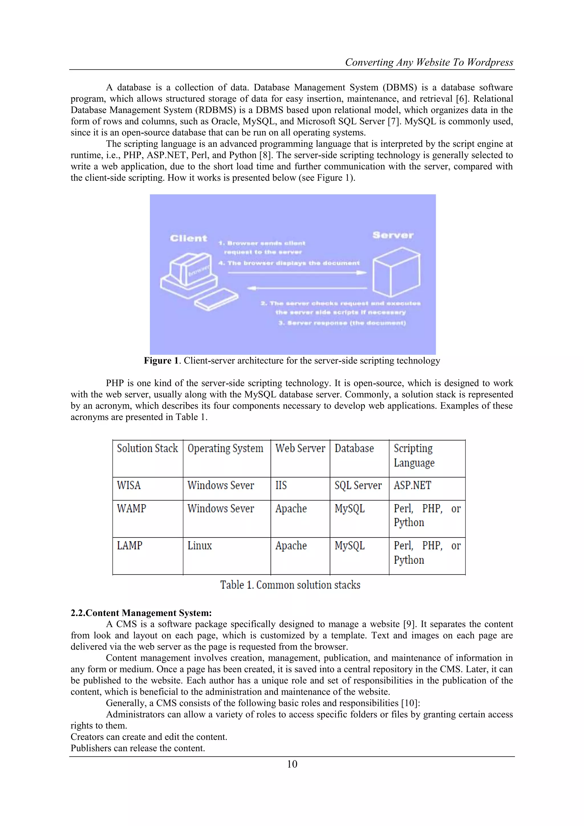 Converting Any Website To Wordpress
10
A database is a collection of data. Database Management System (DBMS) is a database software
program, which allows structured storage of data for easy insertion, maintenance, and retrieval [6]. Relational
Database Management System (RDBMS) is a DBMS based upon relational model, which organizes data in the
form of rows and columns, such as Oracle, MySQL, and Microsoft SQL Server [7]. MySQL is commonly used,
since it is an open-source database that can be run on all operating systems.
The scripting language is an advanced programming language that is interpreted by the script engine at
runtime, i.e., PHP, ASP.NET, Perl, and Python [8]. The server-side scripting technology is generally selected to
write a web application, due to the short load time and further communication with the server, compared with
the client-side scripting. How it works is presented below (see Figure 1).
Figure 1. Client-server architecture for the server-side scripting technology
PHP is one kind of the server-side scripting technology. It is open-source, which is designed to work
with the web server, usually along with the MySQL database server. Commonly, a solution stack is represented
by an acronym, which describes its four components necessary to develop web applications. Examples of these
acronyms are presented in Table 1.
2.2.Content Management System:
A CMS is a software package specifically designed to manage a website [9]. It separates the content
from look and layout on each page, which is customized by a template. Text and images on each page are
delivered via the web server as the page is requested from the browser.
Content management involves creation, management, publication, and maintenance of information in
any form or medium. Once a page has been created, it is saved into a central repository in the CMS. Later, it can
be published to the website. Each author has a unique role and set of responsibilities in the publication of the
content, which is beneficial to the administration and maintenance of the website.
Generally, a CMS consists of the following basic roles and responsibilities [10]:
Administrators can allow a variety of roles to access specific folders or files by granting certain access
rights to them.
Creators can create and edit the content.
Publishers can release the content.
 