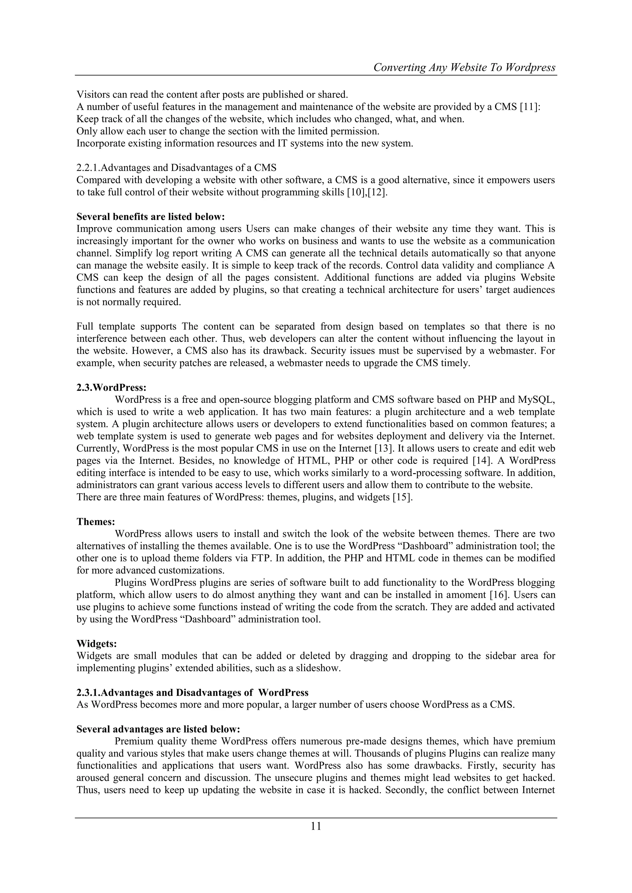 Converting Any Website To Wordpress
11
Visitors can read the content after posts are published or shared.
A number of useful features in the management and maintenance of the website are provided by a CMS [11]:
Keep track of all the changes of the website, which includes who changed, what, and when.
Only allow each user to change the section with the limited permission.
Incorporate existing information resources and IT systems into the new system.
2.2.1.Advantages and Disadvantages of a CMS
Compared with developing a website with other software, a CMS is a good alternative, since it empowers users
to take full control of their website without programming skills [10],[12].
Several benefits are listed below:
Improve communication among users Users can make changes of their website any time they want. This is
increasingly important for the owner who works on business and wants to use the website as a communication
channel. Simplify log report writing A CMS can generate all the technical details automatically so that anyone
can manage the website easily. It is simple to keep track of the records. Control data validity and compliance A
CMS can keep the design of all the pages consistent. Additional functions are added via plugins Website
functions and features are added by plugins, so that creating a technical architecture for users‟ target audiences
is not normally required.
Full template supports The content can be separated from design based on templates so that there is no
interference between each other. Thus, web developers can alter the content without influencing the layout in
the website. However, a CMS also has its drawback. Security issues must be supervised by a webmaster. For
example, when security patches are released, a webmaster needs to upgrade the CMS timely.
2.3.WordPress:
WordPress is a free and open-source blogging platform and CMS software based on PHP and MySQL,
which is used to write a web application. It has two main features: a plugin architecture and a web template
system. A plugin architecture allows users or developers to extend functionalities based on common features; a
web template system is used to generate web pages and for websites deployment and delivery via the Internet.
Currently, WordPress is the most popular CMS in use on the Internet [13]. It allows users to create and edit web
pages via the Internet. Besides, no knowledge of HTML, PHP or other code is required [14]. A WordPress
editing interface is intended to be easy to use, which works similarly to a word-processing software. In addition,
administrators can grant various access levels to different users and allow them to contribute to the website.
There are three main features of WordPress: themes, plugins, and widgets [15].
Themes:
WordPress allows users to install and switch the look of the website between themes. There are two
alternatives of installing the themes available. One is to use the WordPress “Dashboard” administration tool; the
other one is to upload theme folders via FTP. In addition, the PHP and HTML code in themes can be modified
for more advanced customizations.
Plugins WordPress plugins are series of software built to add functionality to the WordPress blogging
platform, which allow users to do almost anything they want and can be installed in amoment [16]. Users can
use plugins to achieve some functions instead of writing the code from the scratch. They are added and activated
by using the WordPress “Dashboard” administration tool.
Widgets:
Widgets are small modules that can be added or deleted by dragging and dropping to the sidebar area for
implementing plugins‟ extended abilities, such as a slideshow.
2.3.1.Advantages and Disadvantages of WordPress
As WordPress becomes more and more popular, a larger number of users choose WordPress as a CMS.
Several advantages are listed below:
Premium quality theme WordPress offers numerous pre-made designs themes, which have premium
quality and various styles that make users change themes at will. Thousands of plugins Plugins can realize many
functionalities and applications that users want. WordPress also has some drawbacks. Firstly, security has
aroused general concern and discussion. The unsecure plugins and themes might lead websites to get hacked.
Thus, users need to keep up updating the website in case it is hacked. Secondly, the conflict between Internet
 