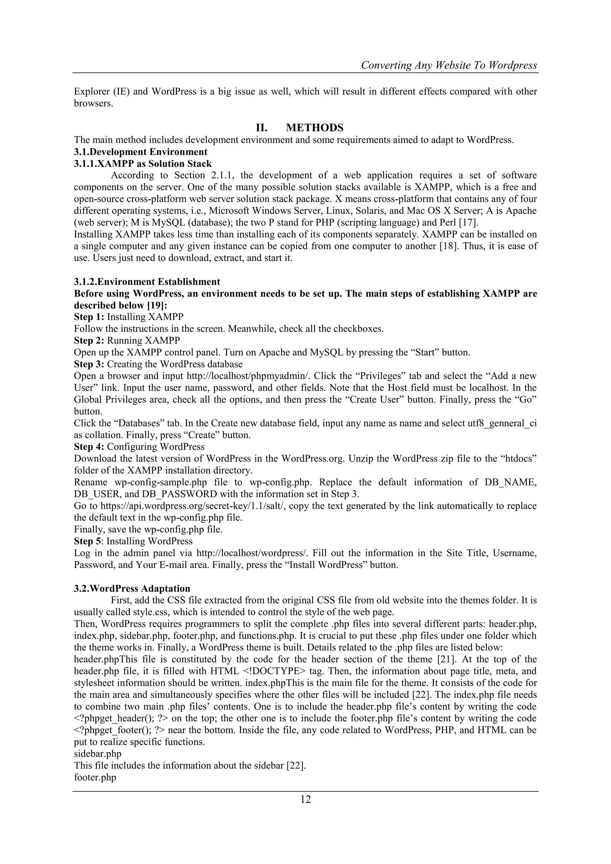 Converting Any Website To Wordpress
12
Explorer (IE) and WordPress is a big issue as well, which will result in different effects compared with other
browsers.
II. METHODS
The main method includes development environment and some requirements aimed to adapt to WordPress.
3.1.Development Environment
3.1.1.XAMPP as Solution Stack
According to Section 2.1.1, the development of a web application requires a set of software
components on the server. One of the many possible solution stacks available is XAMPP, which is a free and
open-source cross-platform web server solution stack package. X means cross-platform that contains any of four
different operating systems, i.e., Microsoft Windows Server, Linux, Solaris, and Mac OS X Server; A is Apache
(web server); M is MySQL (database); the two P stand for PHP (scripting language) and Perl [17].
Installing XAMPP takes less time than installing each of its components separately. XAMPP can be installed on
a single computer and any given instance can be copied from one computer to another [18]. Thus, it is ease of
use. Users just need to download, extract, and start it.
3.1.2.Environment Establishment
Before using WordPress, an environment needs to be set up. The main steps of establishing XAMPP are
described below [19]:
Step 1: Installing XAMPP
Follow the instructions in the screen. Meanwhile, check all the checkboxes.
Step 2: Running XAMPP
Open up the XAMPP control panel. Turn on Apache and MySQL by pressing the “Start” button.
Step 3: Creating the WordPress database
Open a browser and input http://localhost/phpmyadmin/. Click the “Privileges” tab and select the “Add a new
User” link. Input the user name, password, and other fields. Note that the Host field must be localhost. In the
Global Privileges area, check all the options, and then press the “Create User” button. Finally, press the “Go”
button.
Click the “Databases” tab. In the Create new database field, input any name as name and select utf8_genneral_ci
as collation. Finally, press “Create” button.
Step 4: Configuring WordPress
Download the latest version of WordPress in the WordPress.org. Unzip the WordPress zip file to the “htdocs”
folder of the XAMPP installation directory.
Rename wp-config-sample.php file to wp-config.php. Replace the default information of DB_NAME,
DB_USER, and DB_PASSWORD with the information set in Step 3.
Go to https://api.wordpress.org/secret-key/1.1/salt/, copy the text generated by the link automatically to replace
the default text in the wp-config.php file.
Finally, save the wp-config.php file.
Step 5: Installing WordPress
Log in the admin panel via http://localhost/wordpress/. Fill out the information in the Site Title, Username,
Password, and Your E-mail area. Finally, press the “Install WordPress” button.
3.2.WordPress Adaptation
First, add the CSS file extracted from the original CSS file from old website into the themes folder. It is
usually called style.css, which is intended to control the style of the web page.
Then, WordPress requires programmers to split the complete .php files into several different parts: header.php,
index.php, sidebar.php, footer.php, and functions.php. It is crucial to put these .php files under one folder which
the theme works in. Finally, a WordPress theme is built. Details related to the .php files are listed below:
header.phpThis file is constituted by the code for the header section of the theme [21]. At the top of the
header.php file, it is filled with HTML <!DOCTYPE> tag. Then, the information about page title, meta, and
stylesheet information should be written. index.phpThis is the main file for the theme. It consists of the code for
the main area and simultaneously specifies where the other files will be included [22]. The index.php file needs
to combine two main .php files‟ contents. One is to include the header.php file‟s content by writing the code
<?phpget_header(); ?> on the top; the other one is to include the footer.php file‟s content by writing the code
<?phpget_footer(); ?> near the bottom. Inside the file, any code related to WordPress, PHP, and HTML can be
put to realize specific functions.
sidebar.php
This file includes the information about the sidebar [22].
footer.php
 