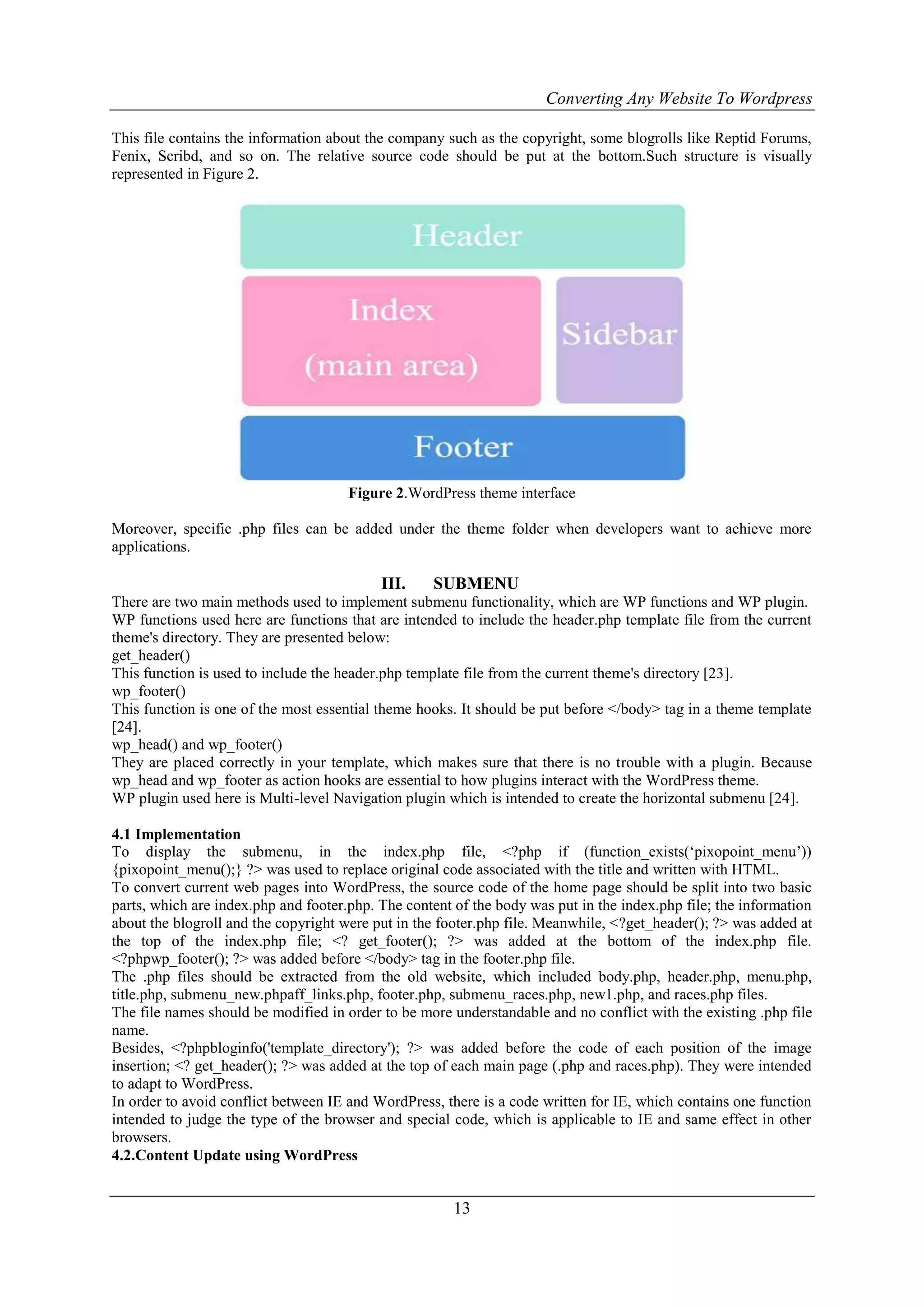 Converting Any Website To Wordpress
13
This file contains the information about the company such as the copyright, some blogrolls like Reptid Forums,
Fenix, Scribd, and so on. The relative source code should be put at the bottom.Such structure is visually
represented in Figure 2.
Figure 2.WordPress theme interface
Moreover, specific .php files can be added under the theme folder when developers want to achieve more
applications.
III. SUBMENU
There are two main methods used to implement submenu functionality, which are WP functions and WP plugin.
WP functions used here are functions that are intended to include the header.php template file from the current
theme's directory. They are presented below:
get_header()
This function is used to include the header.php template file from the current theme's directory [23].
wp_footer()
This function is one of the most essential theme hooks. It should be put before </body> tag in a theme template
[24].
wp_head() and wp_footer()
They are placed correctly in your template, which makes sure that there is no trouble with a plugin. Because
wp_head and wp_footer as action hooks are essential to how plugins interact with the WordPress theme.
WP plugin used here is Multi-level Navigation plugin which is intended to create the horizontal submenu [24].
4.1 Implementation
To display the submenu, in the index.php file, <?php if (function_exists(„pixopoint_menu‟))
{pixopoint_menu();} ?> was used to replace original code associated with the title and written with HTML.
To convert current web pages into WordPress, the source code of the home page should be split into two basic
parts, which are index.php and footer.php. The content of the body was put in the index.php file; the information
about the blogroll and the copyright were put in the footer.php file. Meanwhile, <?get_header(); ?> was added at
the top of the index.php file; <? get_footer(); ?> was added at the bottom of the index.php file.
<?phpwp_footer(); ?> was added before </body> tag in the footer.php file.
The .php files should be extracted from the old website, which included body.php, header.php, menu.php,
title.php, submenu_new.phpaff_links.php, footer.php, submenu_races.php, new1.php, and races.php files.
The file names should be modified in order to be more understandable and no conflict with the existing .php file
name.
Besides, <?phpbloginfo('template_directory'); ?> was added before the code of each position of the image
insertion; <? get_header(); ?> was added at the top of each main page (.php and races.php). They were intended
to adapt to WordPress.
In order to avoid conflict between IE and WordPress, there is a code written for IE, which contains one function
intended to judge the type of the browser and special code, which is applicable to IE and same effect in other
browsers.
4.2.Content Update using WordPress
 