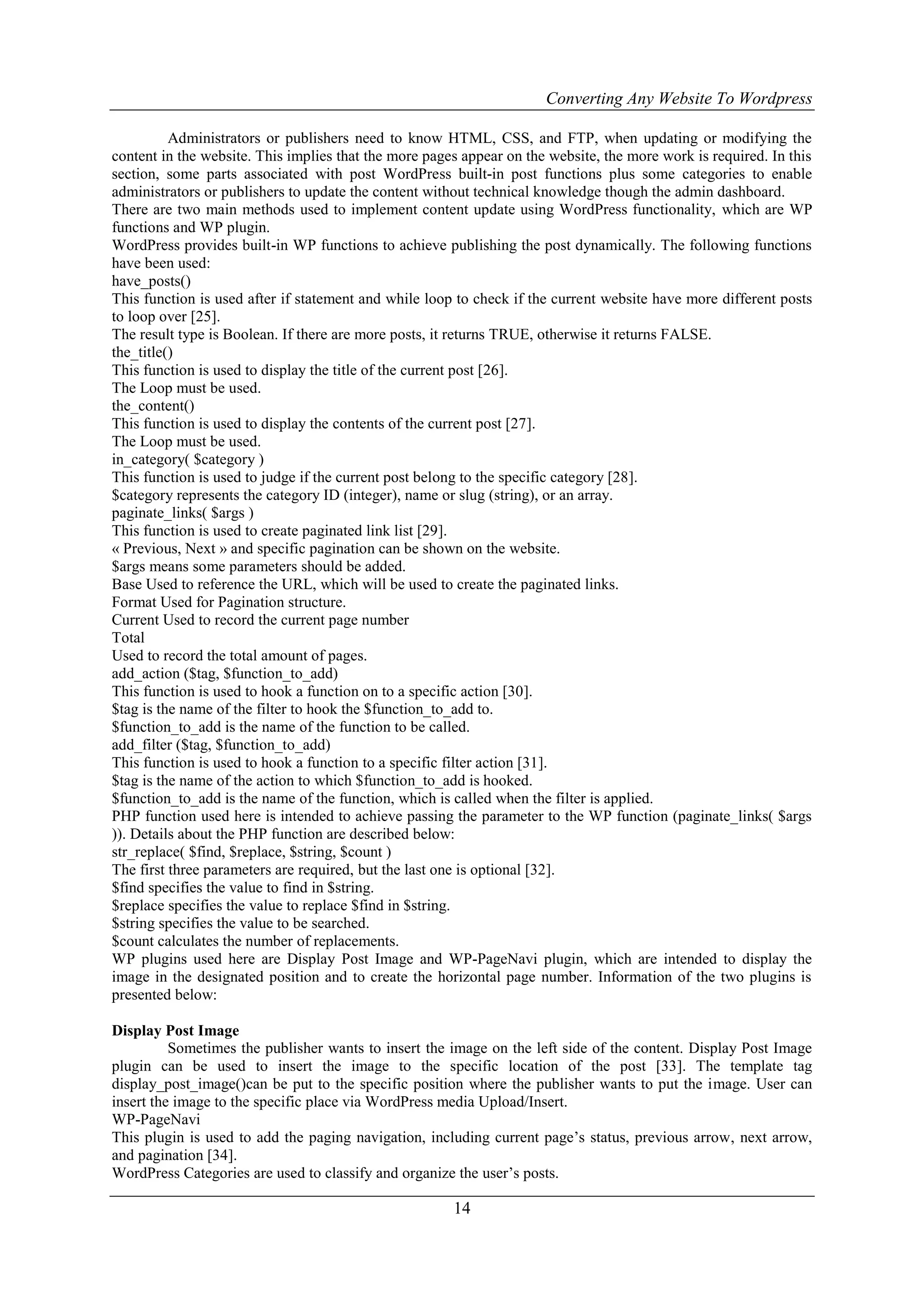 Converting Any Website To Wordpress
14
Administrators or publishers need to know HTML, CSS, and FTP, when updating or modifying the
content in the website. This implies that the more pages appear on the website, the more work is required. In this
section, some parts associated with post WordPress built-in post functions plus some categories to enable
administrators or publishers to update the content without technical knowledge though the admin dashboard.
There are two main methods used to implement content update using WordPress functionality, which are WP
functions and WP plugin.
WordPress provides built-in WP functions to achieve publishing the post dynamically. The following functions
have been used:
have_posts()
This function is used after if statement and while loop to check if the current website have more different posts
to loop over [25].
The result type is Boolean. If there are more posts, it returns TRUE, otherwise it returns FALSE.
the_title()
This function is used to display the title of the current post [26].
The Loop must be used.
the_content()
This function is used to display the contents of the current post [27].
The Loop must be used.
in_category( $category )
This function is used to judge if the current post belong to the specific category [28].
$category represents the category ID (integer), name or slug (string), or an array.
paginate_links( $args )
This function is used to create paginated link list [29].
« Previous, Next » and specific pagination can be shown on the website.
$args means some parameters should be added.
Base Used to reference the URL, which will be used to create the paginated links.
Format Used for Pagination structure.
Current Used to record the current page number
Total
Used to record the total amount of pages.
add_action ($tag, $function_to_add)
This function is used to hook a function on to a specific action [30].
$tag is the name of the filter to hook the $function_to_add to.
$function_to_add is the name of the function to be called.
add_filter ($tag, $function_to_add)
This function is used to hook a function to a specific filter action [31].
$tag is the name of the action to which $function_to_add is hooked.
$function_to_add is the name of the function, which is called when the filter is applied.
PHP function used here is intended to achieve passing the parameter to the WP function (paginate_links( $args
)). Details about the PHP function are described below:
str_replace( $find, $replace, $string, $count )
The first three parameters are required, but the last one is optional [32].
$find specifies the value to find in $string.
$replace specifies the value to replace $find in $string.
$string specifies the value to be searched.
$count calculates the number of replacements.
WP plugins used here are Display Post Image and WP-PageNavi plugin, which are intended to display the
image in the designated position and to create the horizontal page number. Information of the two plugins is
presented below:
Display Post Image
Sometimes the publisher wants to insert the image on the left side of the content. Display Post Image
plugin can be used to insert the image to the specific location of the post [33]. The template tag
display_post_image()can be put to the specific position where the publisher wants to put the image. User can
insert the image to the specific place via WordPress media Upload/Insert.
WP-PageNavi
This plugin is used to add the paging navigation, including current page‟s status, previous arrow, next arrow,
and pagination [34].
WordPress Categories are used to classify and organize the user‟s posts.
 