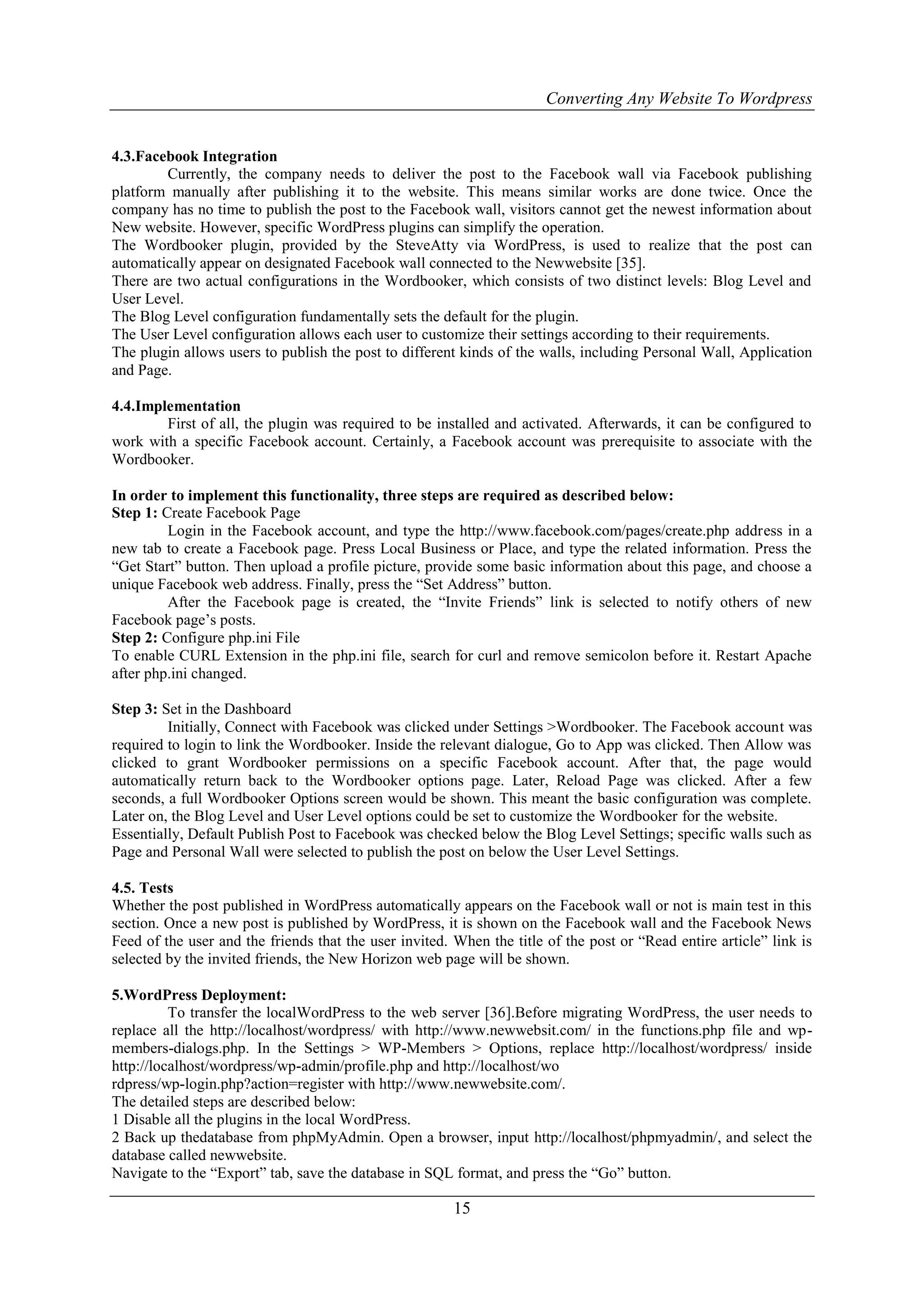 Converting Any Website To Wordpress
15
4.3.Facebook Integration
Currently, the company needs to deliver the post to the Facebook wall via Facebook publishing
platform manually after publishing it to the website. This means similar works are done twice. Once the
company has no time to publish the post to the Facebook wall, visitors cannot get the newest information about
New website. However, specific WordPress plugins can simplify the operation.
The Wordbooker plugin, provided by the SteveAtty via WordPress, is used to realize that the post can
automatically appear on designated Facebook wall connected to the Newwebsite [35].
There are two actual configurations in the Wordbooker, which consists of two distinct levels: Blog Level and
User Level.
The Blog Level configuration fundamentally sets the default for the plugin.
The User Level configuration allows each user to customize their settings according to their requirements.
The plugin allows users to publish the post to different kinds of the walls, including Personal Wall, Application
and Page.
4.4.Implementation
First of all, the plugin was required to be installed and activated. Afterwards, it can be configured to
work with a specific Facebook account. Certainly, a Facebook account was prerequisite to associate with the
Wordbooker.
In order to implement this functionality, three steps are required as described below:
Step 1: Create Facebook Page
Login in the Facebook account, and type the http://www.facebook.com/pages/create.php address in a
new tab to create a Facebook page. Press Local Business or Place, and type the related information. Press the
“Get Start” button. Then upload a profile picture, provide some basic information about this page, and choose a
unique Facebook web address. Finally, press the “Set Address” button.
After the Facebook page is created, the “Invite Friends” link is selected to notify others of new
Facebook page‟s posts.
Step 2: Configure php.ini File
To enable CURL Extension in the php.ini file, search for curl and remove semicolon before it. Restart Apache
after php.ini changed.
Step 3: Set in the Dashboard
Initially, Connect with Facebook was clicked under Settings >Wordbooker. The Facebook account was
required to login to link the Wordbooker. Inside the relevant dialogue, Go to App was clicked. Then Allow was
clicked to grant Wordbooker permissions on a specific Facebook account. After that, the page would
automatically return back to the Wordbooker options page. Later, Reload Page was clicked. After a few
seconds, a full Wordbooker Options screen would be shown. This meant the basic configuration was complete.
Later on, the Blog Level and User Level options could be set to customize the Wordbooker for the website.
Essentially, Default Publish Post to Facebook was checked below the Blog Level Settings; specific walls such as
Page and Personal Wall were selected to publish the post on below the User Level Settings.
4.5. Tests
Whether the post published in WordPress automatically appears on the Facebook wall or not is main test in this
section. Once a new post is published by WordPress, it is shown on the Facebook wall and the Facebook News
Feed of the user and the friends that the user invited. When the title of the post or “Read entire article” link is
selected by the invited friends, the New Horizon web page will be shown.
5.WordPress Deployment:
To transfer the localWordPress to the web server [36].Before migrating WordPress, the user needs to
replace all the http://localhost/wordpress/ with http://www.newwebsit.com/ in the functions.php file and wp-
members-dialogs.php. In the Settings > WP-Members > Options, replace http://localhost/wordpress/ inside
http://localhost/wordpress/wp-admin/profile.php and http://localhost/wo
rdpress/wp-login.php?action=register with http://www.newwebsite.com/.
The detailed steps are described below:
1 Disable all the plugins in the local WordPress.
2 Back up thedatabase from phpMyAdmin. Open a browser, input http://localhost/phpmyadmin/, and select the
database called newwebsite.
Navigate to the “Export” tab, save the database in SQL format, and press the “Go” button.
 