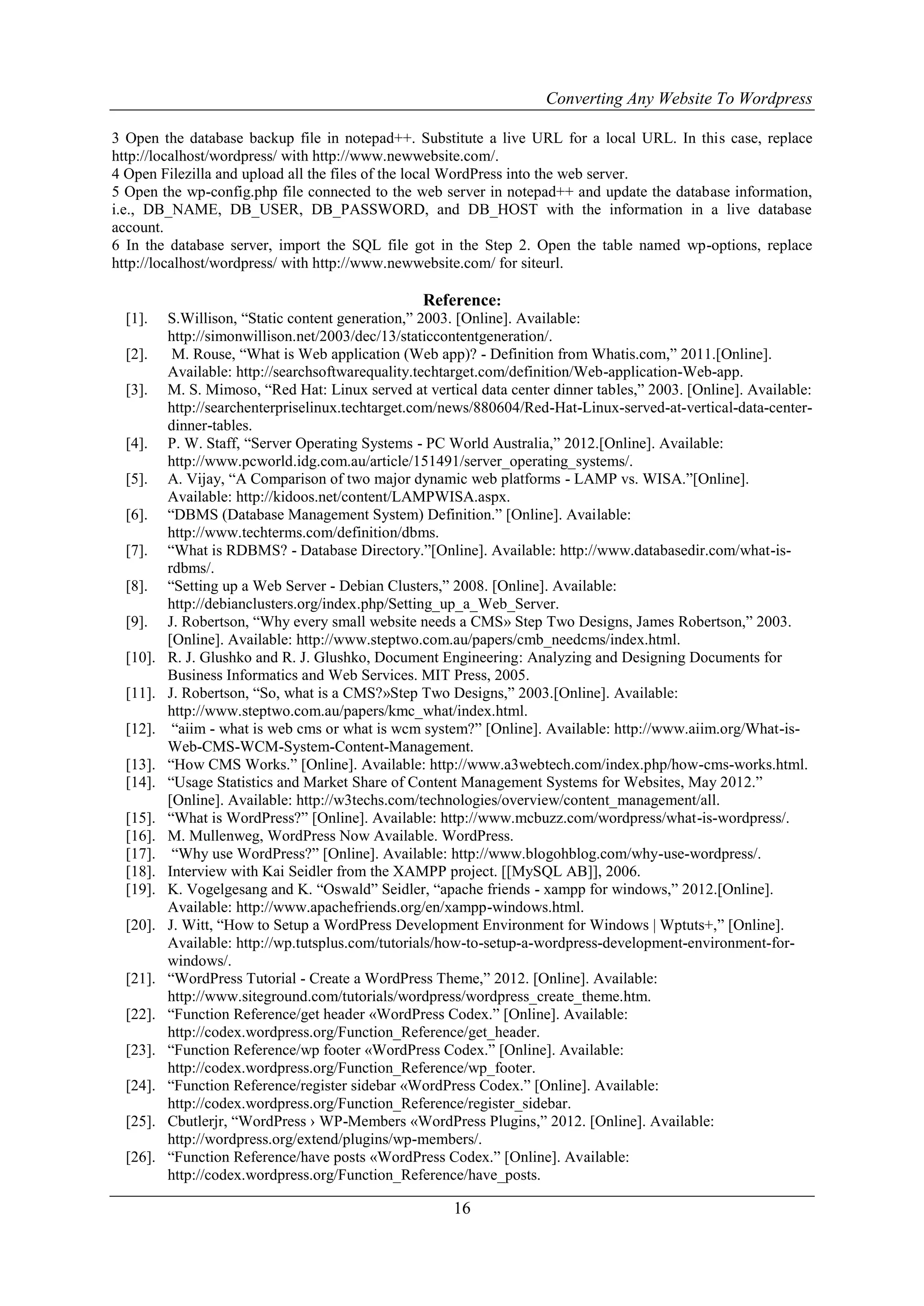 Converting Any Website To Wordpress
16
3 Open the database backup file in notepad++. Substitute a live URL for a local URL. In this case, replace
http://localhost/wordpress/ with http://www.newwebsite.com/.
4 Open Filezilla and upload all the files of the local WordPress into the web server.
5 Open the wp-config.php file connected to the web server in notepad++ and update the database information,
i.e., DB_NAME, DB_USER, DB_PASSWORD, and DB_HOST with the information in a live database
account.
6 In the database server, import the SQL file got in the Step 2. Open the table named wp-options, replace
http://localhost/wordpress/ with http://www.newwebsite.com/ for siteurl.
Reference:
[1]. S.Willison, “Static content generation,” 2003. [Online]. Available:
http://simonwillison.net/2003/dec/13/staticcontentgeneration/.
[2]. M. Rouse, “What is Web application (Web app)? - Definition from Whatis.com,” 2011.[Online].
Available: http://searchsoftwarequality.techtarget.com/definition/Web-application-Web-app.
[3]. M. S. Mimoso, “Red Hat: Linux served at vertical data center dinner tables,” 2003. [Online]. Available:
http://searchenterpriselinux.techtarget.com/news/880604/Red-Hat-Linux-served-at-vertical-data-center-
dinner-tables.
[4]. P. W. Staff, “Server Operating Systems - PC World Australia,” 2012.[Online]. Available:
http://www.pcworld.idg.com.au/article/151491/server_operating_systems/.
[5]. A. Vijay, “A Comparison of two major dynamic web platforms - LAMP vs. WISA.”[Online].
Available: http://kidoos.net/content/LAMPWISA.aspx.
[6]. “DBMS (Database Management System) Definition.” [Online]. Available:
http://www.techterms.com/definition/dbms.
[7]. “What is RDBMS? - Database Directory.”[Online]. Available: http://www.databasedir.com/what-is-
rdbms/.
[8]. “Setting up a Web Server - Debian Clusters,” 2008. [Online]. Available:
http://debianclusters.org/index.php/Setting_up_a_Web_Server.
[9]. J. Robertson, “Why every small website needs a CMS» Step Two Designs, James Robertson,” 2003.
[Online]. Available: http://www.steptwo.com.au/papers/cmb_needcms/index.html.
[10]. R. J. Glushko and R. J. Glushko, Document Engineering: Analyzing and Designing Documents for
Business Informatics and Web Services. MIT Press, 2005.
[11]. J. Robertson, “So, what is a CMS?»Step Two Designs,” 2003.[Online]. Available:
http://www.steptwo.com.au/papers/kmc_what/index.html.
[12]. “aiim - what is web cms or what is wcm system?” [Online]. Available: http://www.aiim.org/What-is-
Web-CMS-WCM-System-Content-Management.
[13]. “How CMS Works.” [Online]. Available: http://www.a3webtech.com/index.php/how-cms-works.html.
[14]. “Usage Statistics and Market Share of Content Management Systems for Websites, May 2012.”
[Online]. Available: http://w3techs.com/technologies/overview/content_management/all.
[15]. “What is WordPress?” [Online]. Available: http://www.mcbuzz.com/wordpress/what-is-wordpress/.
[16]. M. Mullenweg, WordPress Now Available. WordPress.
[17]. “Why use WordPress?” [Online]. Available: http://www.blogohblog.com/why-use-wordpress/.
[18]. Interview with Kai Seidler from the XAMPP project. [[MySQL AB]], 2006.
[19]. K. Vogelgesang and K. “Oswald” Seidler, “apache friends - xampp for windows,” 2012.[Online].
Available: http://www.apachefriends.org/en/xampp-windows.html.
[20]. J. Witt, “How to Setup a WordPress Development Environment for Windows | Wptuts+,” [Online].
Available: http://wp.tutsplus.com/tutorials/how-to-setup-a-wordpress-development-environment-for-
windows/.
[21]. “WordPress Tutorial - Create a WordPress Theme,” 2012. [Online]. Available:
http://www.siteground.com/tutorials/wordpress/wordpress_create_theme.htm.
[22]. “Function Reference/get header «WordPress Codex.” [Online]. Available:
http://codex.wordpress.org/Function_Reference/get_header.
[23]. “Function Reference/wp footer «WordPress Codex.” [Online]. Available:
http://codex.wordpress.org/Function_Reference/wp_footer.
[24]. “Function Reference/register sidebar «WordPress Codex.” [Online]. Available:
http://codex.wordpress.org/Function_Reference/register_sidebar.
[25]. Cbutlerjr, “WordPress › WP-Members «WordPress Plugins,” 2012. [Online]. Available:
http://wordpress.org/extend/plugins/wp-members/.
[26]. “Function Reference/have posts «WordPress Codex.” [Online]. Available:
http://codex.wordpress.org/Function_Reference/have_posts.
 