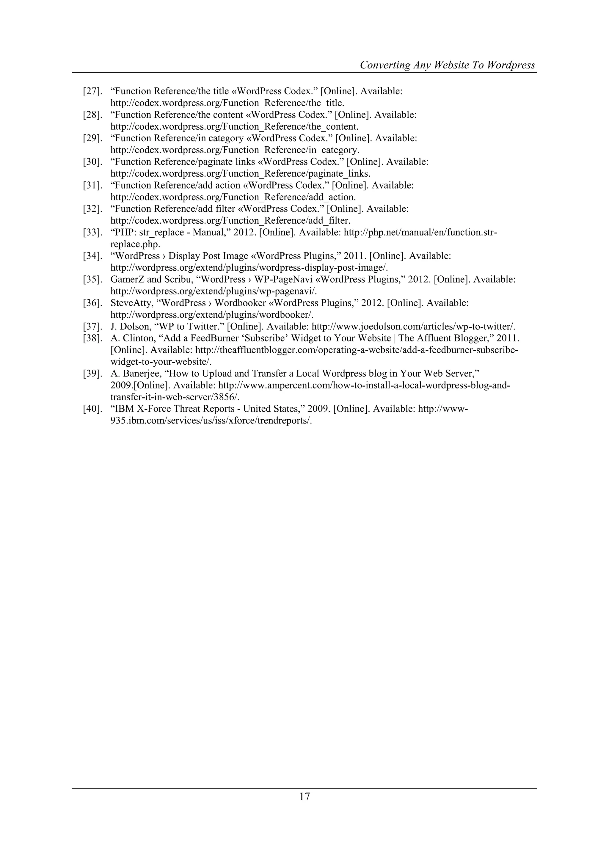 Converting Any Website To Wordpress
17
[27]. “Function Reference/the title «WordPress Codex.” [Online]. Available:
http://codex.wordpress.org/Function_Reference/the_title.
[28]. “Function Reference/the content «WordPress Codex.” [Online]. Available:
http://codex.wordpress.org/Function_Reference/the_content.
[29]. “Function Reference/in category «WordPress Codex.” [Online]. Available:
http://codex.wordpress.org/Function_Reference/in_category.
[30]. “Function Reference/paginate links «WordPress Codex.” [Online]. Available:
http://codex.wordpress.org/Function_Reference/paginate_links.
[31]. “Function Reference/add action «WordPress Codex.” [Online]. Available:
http://codex.wordpress.org/Function_Reference/add_action.
[32]. “Function Reference/add filter «WordPress Codex.” [Online]. Available:
http://codex.wordpress.org/Function_Reference/add_filter.
[33]. “PHP: str_replace - Manual,” 2012. [Online]. Available: http://php.net/manual/en/function.str-
replace.php.
[34]. “WordPress › Display Post Image «WordPress Plugins,” 2011. [Online]. Available:
http://wordpress.org/extend/plugins/wordpress-display-post-image/.
[35]. GamerZ and Scribu, “WordPress › WP-PageNavi «WordPress Plugins,” 2012. [Online]. Available:
http://wordpress.org/extend/plugins/wp-pagenavi/.
[36]. SteveAtty, “WordPress › Wordbooker «WordPress Plugins,” 2012. [Online]. Available:
http://wordpress.org/extend/plugins/wordbooker/.
[37]. J. Dolson, “WP to Twitter.” [Online]. Available: http://www.joedolson.com/articles/wp-to-twitter/.
[38]. A. Clinton, “Add a FeedBurner „Subscribe‟ Widget to Your Website | The Affluent Blogger,” 2011.
[Online]. Available: http://theaffluentblogger.com/operating-a-website/add-a-feedburner-subscribe-
widget-to-your-website/.
[39]. A. Banerjee, “How to Upload and Transfer a Local Wordpress blog in Your Web Server,”
2009.[Online]. Available: http://www.ampercent.com/how-to-install-a-local-wordpress-blog-and-
transfer-it-in-web-server/3856/.
[40]. “IBM X-Force Threat Reports - United States,” 2009. [Online]. Available: http://www-
935.ibm.com/services/us/iss/xforce/trendreports/.
 