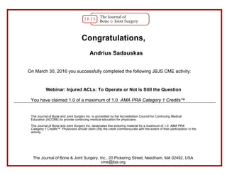 Congratulations,
Andrius Sadauskas
On March 30, 2016 you successfully completed the following JBJS CME activity:
Webinar: Injured ACLs: To Operate or Not is Still the Question
You have claimed 1.0 of a maximum of 1.0 AMA PRA Category 1 Credits™
The Journal of Bone and Joint Surgery Inc. is accredited by the Accreditation Council for Continuing Medical
Education (ACCME) to provide continuing medical education for physicians.
The Journal of Bone and Joint Surgery Inc. designates this enduring material for a maximum of 1.0 AMA PRA
Category 1 Credits™. Physicians should claim only the credit commensurate with the extent of their participation in the
activity.
The Journal of Bone & Joint Surgery, Inc., 20 Pickering Street, Needham, MA 02492, USA
cme@jbjs.org
 