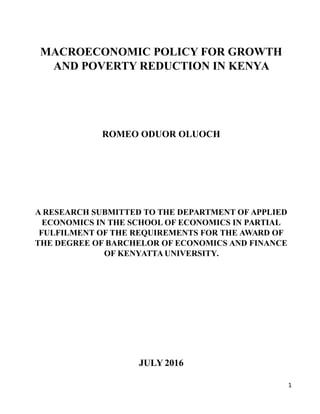 MACROECONOMIC POLICY FOR GROWTH
AND POVERTY REDUCTION IN KENYA
ROMEO ODUOR OLUOCH
A RESEARCH SUBMITTED TO THE DEPARTMENT OF APPLIED
ECONOMICS IN THE SCHOOL OF ECONOMICS IN PARTIAL
FULFILMENT OF THE REQUIREMENTS FOR THE AWARD OF
THE DEGREE OF BARCHELOR OF ECONOMICS AND FINANCE
OF KENYATTA UNIVERSITY.
JULY 2016
1
 