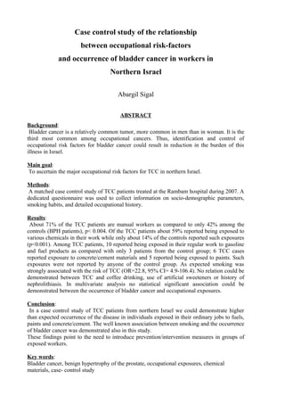 Case control study of the relationship
between occupational risk-factors
and occurrence of bladder cancer in workers in
Northern Israel
Abargil Sigal
ABSTRACT
Background:
Bladder cancer is a relatively common tumor, more common in men than in woman. It is the
third most common among occupational cancers. Thus, identification and control of
occupational risk factors for bladder cancer could result in reduction in the burden of this
illness in Israel.
Main goal:
To ascertain the major occupational risk factors for TCC in northern Israel.
Methods:
A matched case control study of TCC patients treated at the Rambam hospital during 2007. A
dedicated questionnaire was used to collect information on socio-demographic parameters,
smoking habits, and detailed occupational history.
Results:
About 71% of the TCC patients are manual workers as compared to only 42% among the
controls (BPH patients), p< 0.004. Of the TCC patients about 59% reported being exposed to
various chemicals in their work while only about 14% of the controls reported such exposures
(p<0.001). Among TCC patients, 10 reported being exposed in their regular work to gasoline
and fuel products as compared with only 3 patients from the control group; 6 TCC cases
reported exposure to concrete/cement materials and 5 reported being exposed to paints. Such
exposures were not reported by anyone of the control group. As expected smoking was
strongly associated with the risk of TCC (OR=22.8, 95% CI= 4.9-106.4). No relation could be
demonstrated between TCC and coffee drinking, use of artificial sweeteners or history of
nephrolithiasis. In multivariate analysis no statistical significant association could be
demonstrated between the occurrence of bladder cancer and occupational exposures.
Conclusion:
In a case control study of TCC patients from northern Israel we could demonstrate higher
than expected occurrence of the disease in individuals exposed in their ordinary jobs to fuels,
paints and concrete/cement. The well known association between smoking and the occurrence
of bladder cancer was demonstrated also in this study.
These findings point to the need to introduce prevention/intervention measures in groups of
exposed workers.
Key words:
Bladder cancer, benign hypertrophy of the prostate, occupational exposures, chemical
materials, case- control study
 