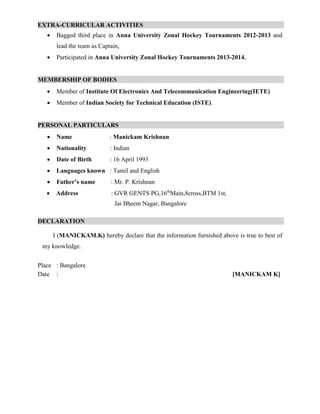 EXTRA-CURRICULAR ACTIVITIES .
 Bagged third place in Anna University Zonal Hockey Tournaments 2012-2013 and
lead the team as Captain,
 Participated in Anna University Zonal Hockey Tournaments 2013-2014.
MEMBERSHIP OF BODIES .
 Member of Institute Of Electronics And Telecommunication Engineering(IETE)
 Member of Indian Society for Technical Education (ISTE).
PERSONAL PARTICULARS .
 Name : Manickam Krishnan
 Nationality : Indian
 Date of Birth : 16 April 1993
 Languages known : Tamil and English
 Father’s name : Mr. P. Krishnan
 Address : GVR GENTS PG,16th
Main,8cross,BTM 1st,
Jai Bheem Nagar, Bangalore
DECLARATION .
I (MANICKAM.K) hereby declare that the information furnished above is true to best of
my knowledge.
Place : Bangalore
Date : [MANICKAM K]
 
