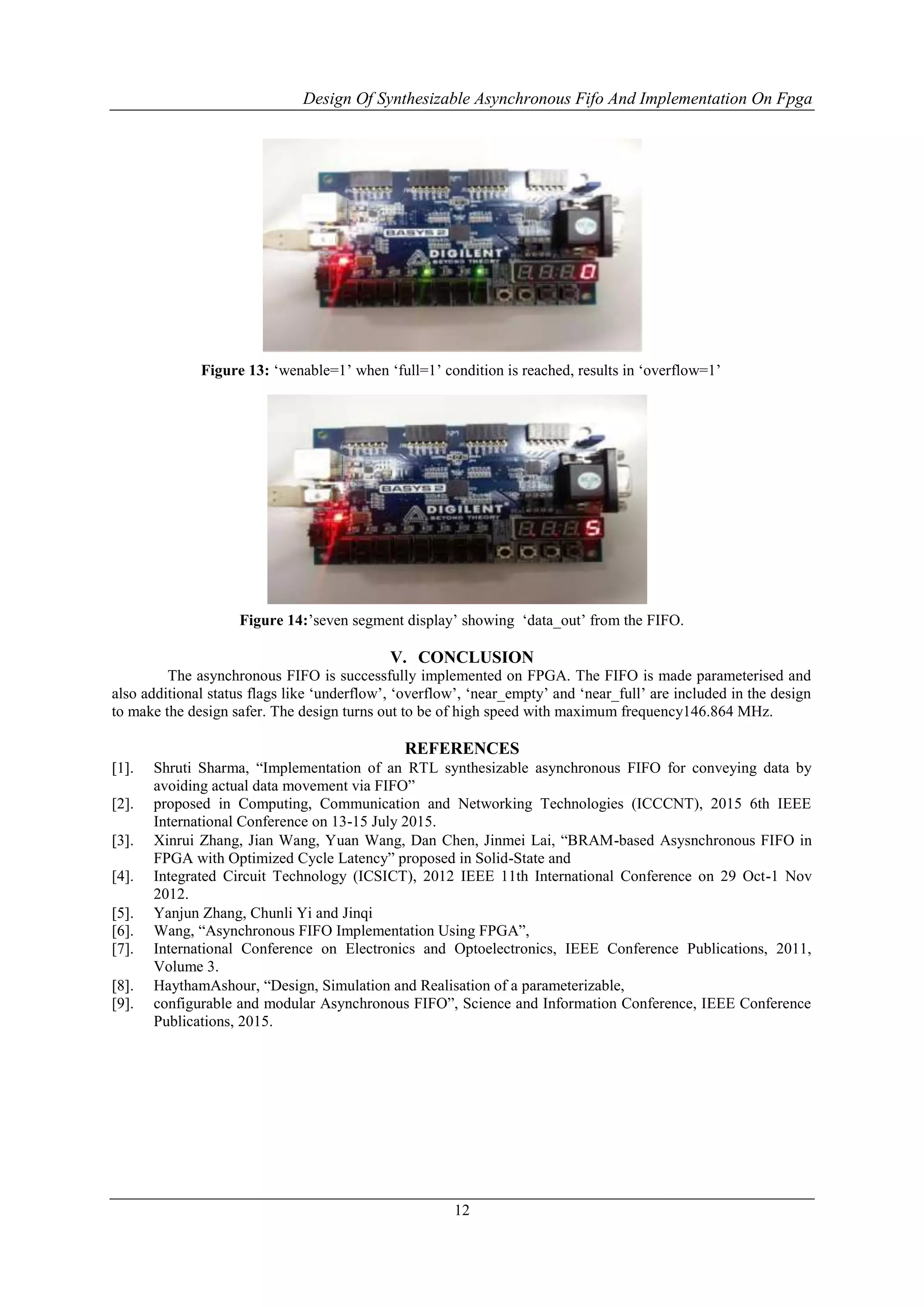 Design Of Synthesizable Asynchronous Fifo And Implementation On Fpga
12
Figure 13: „wenable=1‟ when „full=1‟ condition is reached, results in „overflow=1‟
Figure 14:‟seven segment display‟ showing „data_out‟ from the FIFO.
V. CONCLUSION
The asynchronous FIFO is successfully implemented on FPGA. The FIFO is made parameterised and
also additional status flags like „underflow‟, „overflow‟, „near_empty‟ and „near_full‟ are included in the design
to make the design safer. The design turns out to be of high speed with maximum frequency146.864 MHz.
REFERENCES
 Shruti Sharma, “Implementation of an RTL synthesizable asynchronous FIFO for conveying data by
avoiding actual data movement via FIFO”
[2]. proposed in Computing, Communication and Networking Technologies (ICCCNT), 2015 6th IEEE
International Conference on 13-15 July 2015.
 Xinrui Zhang, Jian Wang, Yuan Wang, Dan Chen, Jinmei Lai, “BRAM-based Asysnchronous FIFO in
FPGA with Optimized Cycle Latency” proposed in Solid-State and
[4]. Integrated Circuit Technology (ICSICT), 2012 IEEE 11th International Conference on 29 Oct-1 Nov
2012.
 Yanjun Zhang, Chunli Yi and Jinqi
[6]. Wang, “Asynchronous FIFO Implementation Using FPGA”,
[7]. International Conference on Electronics and Optoelectronics, IEEE Conference Publications, 2011,
Volume 3.
 HaythamAshour, “Design, Simulation and Realisation of a parameterizable,
[9]. configurable and modular Asynchronous FIFO”, Science and Information Conference, IEEE Conference
Publications, 2015.
 