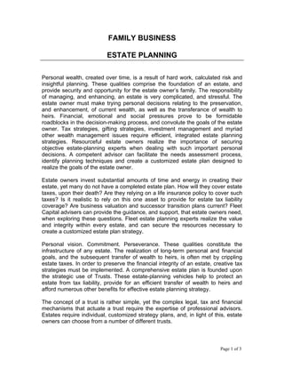 FAMILY BUSINESS
ESTATE PLANNING
Personal wealth, created over time, is a result of hard work, calculated risk and
insightful planning. These qualities comprise the foundation of an estate, and
provide security and opportunity for the estate owner’s family. The responsibility
of managing, and enhancing, an estate is very complicated, and stressful. The
estate owner must make trying personal decisions relating to the preservation,
and enhancement, of current wealth, as well as the transferance of wealth to
heirs. Financial, emotional and social pressures prove to be formidable
roadblocks in the decision-making process, and convolute the goals of the estate
owner. Tax strategies, gifting strategies, investment management and myriad
other wealth management issues require efficient, integrated estate planning
strategies. Resourceful estate owners realize the importance of securing
objective estate-planning experts when dealing with such important personal
decisions. A competent advisor can facilitate the needs assessment process,
identify planning techniques and create a customized estate plan designed to
realize the goals of the estate owner.
Estate owners invest substantial amounts of time and energy in creating their
estate, yet many do not have a completed estate plan. How will they cover estate
taxes, upon their death? Are they relying on a life insurance policy to cover such
taxes? Is it realistic to rely on this one asset to provide for estate tax liability
coverage? Are business valuation and successor transition plans current? Fleet
Capital advisers can provide the guidance, and support, that estate owners need,
when exploring these questions. Fleet estate planning experts realize the value
and integrity within every estate, and can secure the resources necessary to
create a customized estate plan strategy.
Personal vision. Commitment. Perseverance. These qualities constitute the
infrastructure of any estate. The realization of long-term personal and financial
goals, and the subsequent transfer of wealth to heirs, is often met by crippling
estate taxes. In order to preserve the financial integrity of an estate, creative tax
strategies must be implemented. A comprehensive estate plan is founded upon
the strategic use of Trusts. These estate-planning vehicles help to protect an
estate from tax liability, provide for an efficient transfer of wealth to heirs and
afford numerous other benefits for effective estate planning strategy.
The concept of a trust is rather simple, yet the complex legal, tax and financial
mechanisms that actuate a trust require the expertise of professional advisors.
Estates require individual, customized strategy plans, and, in light of this, estate
owners can choose from a number of different trusts.
Page 1 of 3
 