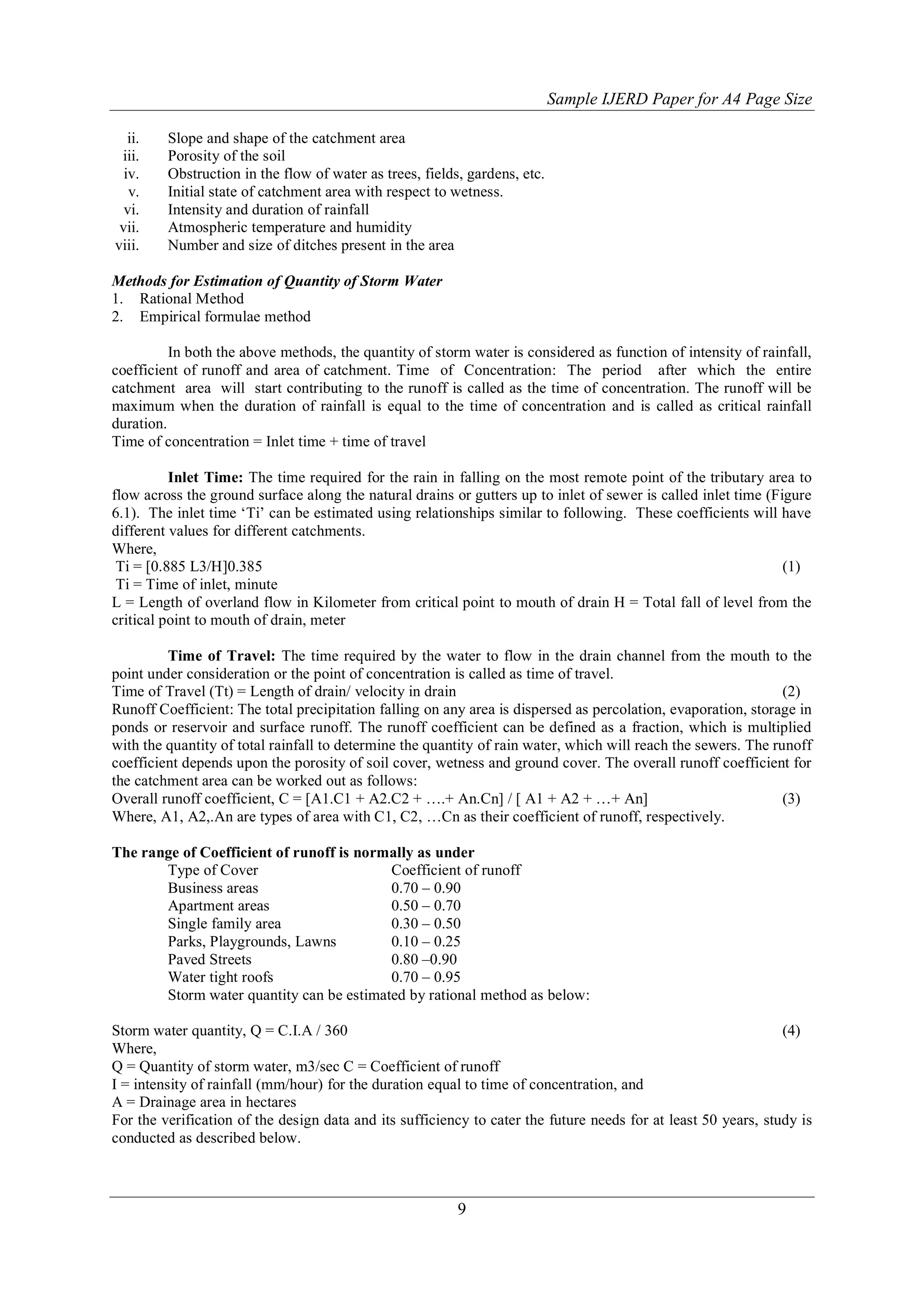 Sample IJERD Paper for A4 Page Size
9
ii. Slope and shape of the catchment area
iii. Porosity of the soil
iv. Obstruction in the flow of water as trees, fields, gardens, etc.
v. Initial state of catchment area with respect to wetness.
vi. Intensity and duration of rainfall
vii. Atmospheric temperature and humidity
viii. Number and size of ditches present in the area
Methods for Estimation of Quantity of Storm Water
1. Rational Method
2. Empirical formulae method
In both the above methods, the quantity of storm water is considered as function of intensity of rainfall,
coefficient of runoff and area of catchment. Time of Concentration: The period after which the entire
catchment area will start contributing to the runoff is called as the time of concentration. The runoff will be
maximum when the duration of rainfall is equal to the time of concentration and is called as critical rainfall
duration.
Time of concentration = Inlet time + time of travel
Inlet Time: The time required for the rain in falling on the most remote point of the tributary area to
flow across the ground surface along the natural drains or gutters up to inlet of sewer is called inlet time (Figure
6.1). The inlet time „Ti‟ can be estimated using relationships similar to following. These coefficients will have
different values for different catchments.
Where,
Ti = [0.885 L3/H]0.385 (1)
Ti = Time of inlet, minute
L = Length of overland flow in Kilometer from critical point to mouth of drain H = Total fall of level from the
critical point to mouth of drain, meter
Time of Travel: The time required by the water to flow in the drain channel from the mouth to the
point under consideration or the point of concentration is called as time of travel.
Time of Travel (Tt) = Length of drain/ velocity in drain (2)
Runoff Coefficient: The total precipitation falling on any area is dispersed as percolation, evaporation, storage in
ponds or reservoir and surface runoff. The runoff coefficient can be defined as a fraction, which is multiplied
with the quantity of total rainfall to determine the quantity of rain water, which will reach the sewers. The runoff
coefficient depends upon the porosity of soil cover, wetness and ground cover. The overall runoff coefficient for
the catchment area can be worked out as follows:
Overall runoff coefficient, C = [A1.C1 + A2.C2 + ….+ An.Cn] / [ A1 + A2 + …+ An] (3)
Where, A1, A2,.An are types of area with C1, C2, …Cn as their coefficient of runoff, respectively.
The range of Coefficient of runoff is normally as under
Type of Cover Coefficient of runoff
Business areas 0.70 – 0.90
Apartment areas 0.50 – 0.70
Single family area 0.30 – 0.50
Parks, Playgrounds, Lawns 0.10 – 0.25
Paved Streets 0.80 –0.90
Water tight roofs 0.70 – 0.95
Storm water quantity can be estimated by rational method as below:
Storm water quantity, Q = C.I.A / 360 (4)
Where,
Q = Quantity of storm water, m3/sec C = Coefficient of runoff
I = intensity of rainfall (mm/hour) for the duration equal to time of concentration, and
A = Drainage area in hectares
For the verification of the design data and its sufficiency to cater the future needs for at least 50 years, study is
conducted as described below.
 