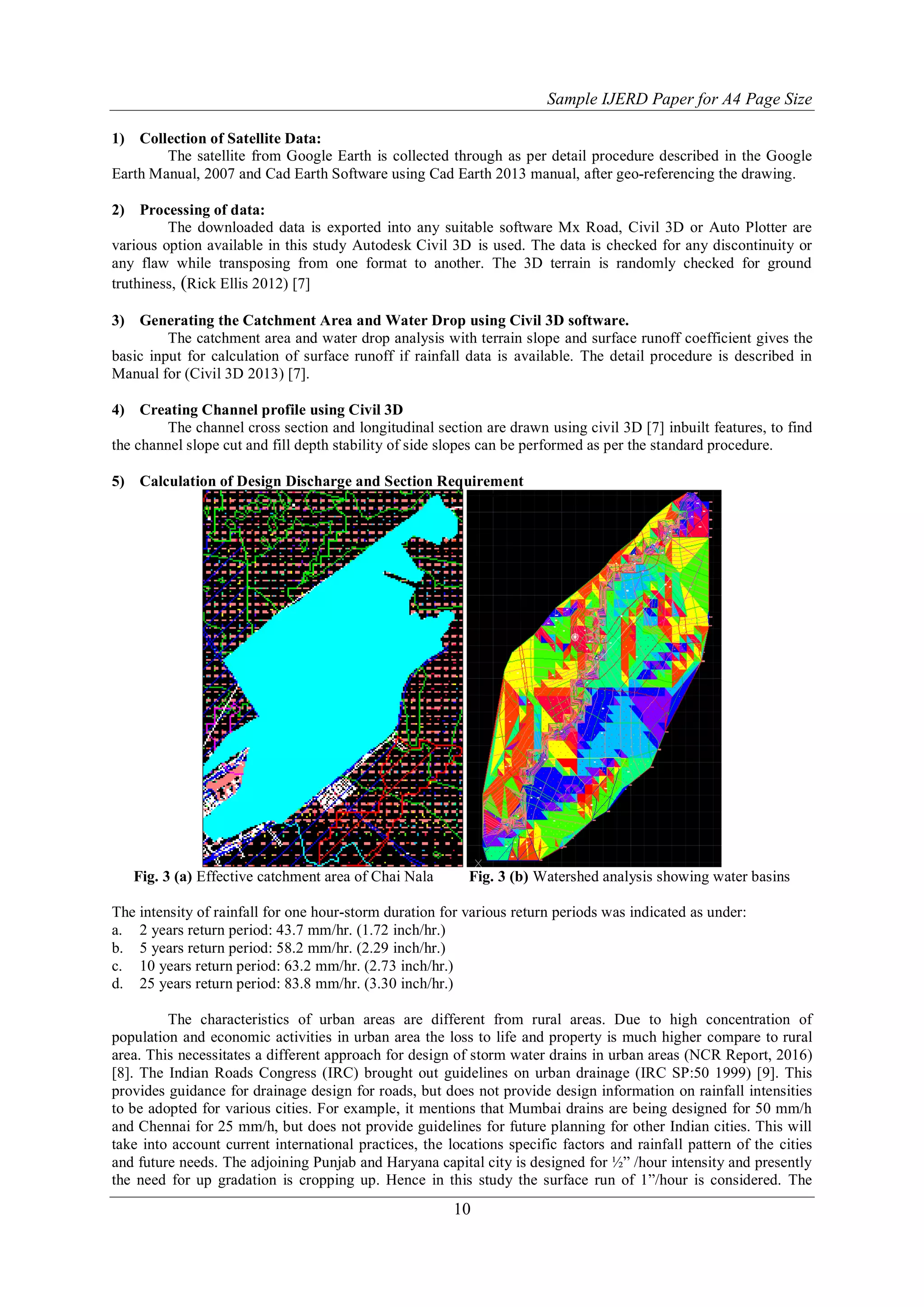 Sample IJERD Paper for A4 Page Size
10
1) Collection of Satellite Data:
The satellite from Google Earth is collected through as per detail procedure described in the Google
Earth Manual, 2007 and Cad Earth Software using Cad Earth 2013 manual, after geo-referencing the drawing.
2) Processing of data:
The downloaded data is exported into any suitable software Mx Road, Civil 3D or Auto Plotter are
various option available in this study Autodesk Civil 3D is used. The data is checked for any discontinuity or
any flaw while transposing from one format to another. The 3D terrain is randomly checked for ground
truthiness, (Rick Ellis 2012) [7]
3) Generating the Catchment Area and Water Drop using Civil 3D software.
The catchment area and water drop analysis with terrain slope and surface runoff coefficient gives the
basic input for calculation of surface runoff if rainfall data is available. The detail procedure is described in
Manual for (Civil 3D 2013) [7].
4) Creating Channel profile using Civil 3D
The channel cross section and longitudinal section are drawn using civil 3D [7] inbuilt features, to find
the channel slope cut and fill depth stability of side slopes can be performed as per the standard procedure.
5) Calculation of Design Discharge and Section Requirement
Fig. 3 (a) Effective catchment area of Chai Nala Fig. 3 (b) Watershed analysis showing water basins
The intensity of rainfall for one hour-storm duration for various return periods was indicated as under:
a. 2 years return period: 43.7 mm/hr. (1.72 inch/hr.)
b. 5 years return period: 58.2 mm/hr. (2.29 inch/hr.)
c. 10 years return period: 63.2 mm/hr. (2.73 inch/hr.)
d. 25 years return period: 83.8 mm/hr. (3.30 inch/hr.)
The characteristics of urban areas are different from rural areas. Due to high concentration of
population and economic activities in urban area the loss to life and property is much higher compare to rural
area. This necessitates a different approach for design of storm water drains in urban areas (NCR Report, 2016)
[8]. The Indian Roads Congress (IRC) brought out guidelines on urban drainage (IRC SP:50 1999) [9]. This
provides guidance for drainage design for roads, but does not provide design information on rainfall intensities
to be adopted for various cities. For example, it mentions that Mumbai drains are being designed for 50 mm/h
and Chennai for 25 mm/h, but does not provide guidelines for future planning for other Indian cities. This will
take into account current international practices, the locations specific factors and rainfall pattern of the cities
and future needs. The adjoining Punjab and Haryana capital city is designed for ½” /hour intensity and presently
the need for up gradation is cropping up. Hence in this study the surface run of 1”/hour is considered. The
 