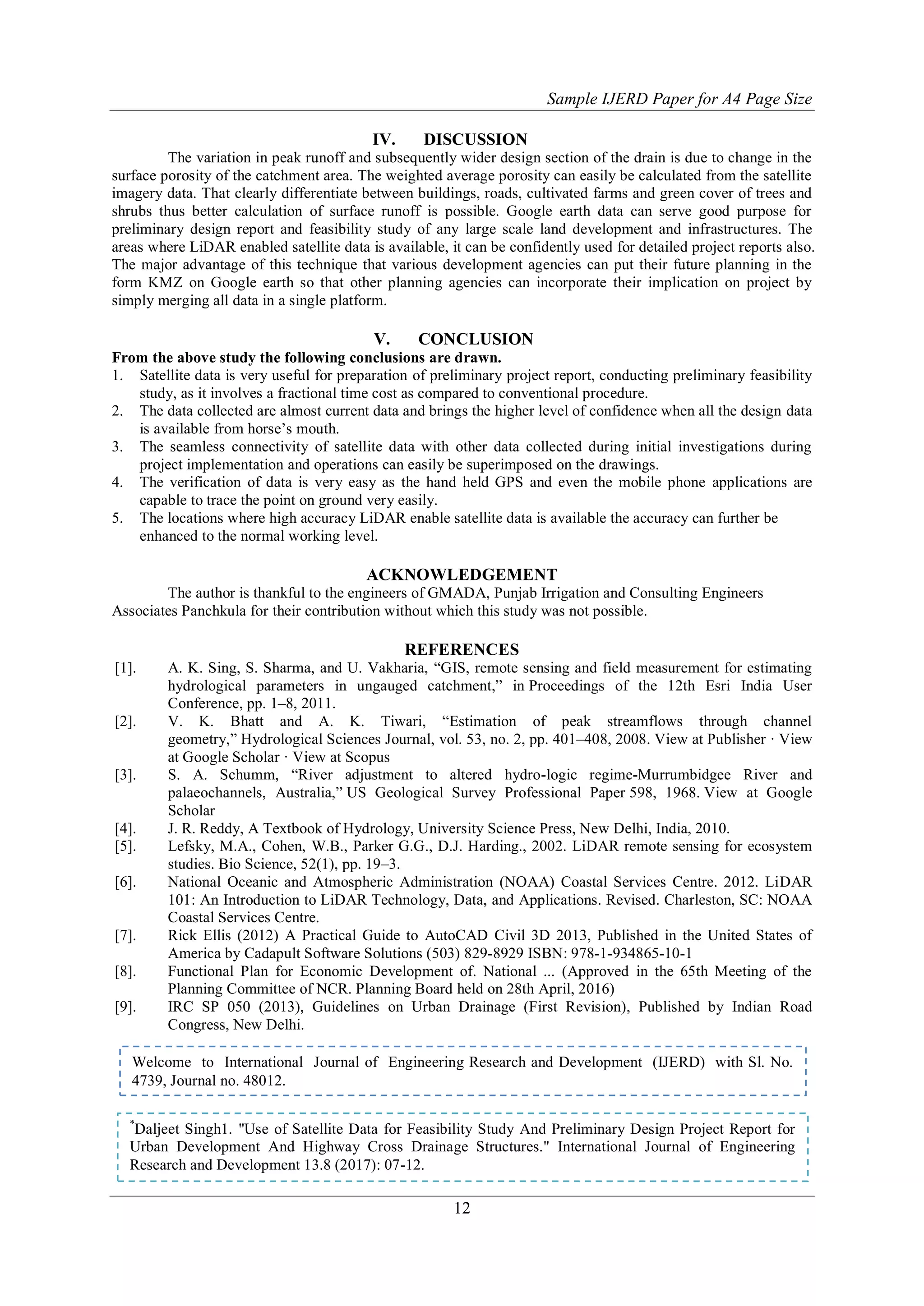 Sample IJERD Paper for A4 Page Size
12
IV. DISCUSSION
The variation in peak runoff and subsequently wider design section of the drain is due to change in the
surface porosity of the catchment area. The weighted average porosity can easily be calculated from the satellite
imagery data. That clearly differentiate between buildings, roads, cultivated farms and green cover of trees and
shrubs thus better calculation of surface runoff is possible. Google earth data can serve good purpose for
preliminary design report and feasibility study of any large scale land development and infrastructures. The
areas where LiDAR enabled satellite data is available, it can be confidently used for detailed project reports also.
The major advantage of this technique that various development agencies can put their future planning in the
form KMZ on Google earth so that other planning agencies can incorporate their implication on project by
simply merging all data in a single platform.
V. CONCLUSION
From the above study the following conclusions are drawn.
1. Satellite data is very useful for preparation of preliminary project report, conducting preliminary feasibility
study, as it involves a fractional time cost as compared to conventional procedure.
2. The data collected are almost current data and brings the higher level of confidence when all the design data
is available from horse‟s mouth.
3. The seamless connectivity of satellite data with other data collected during initial investigations during
project implementation and operations can easily be superimposed on the drawings.
4. The verification of data is very easy as the hand held GPS and even the mobile phone applications are
capable to trace the point on ground very easily.
5. The locations where high accuracy LiDAR enable satellite data is available the accuracy can further be
enhanced to the normal working level.
ACKNOWLEDGEMENT
The author is thankful to the engineers of GMADA, Punjab Irrigation and Consulting Engineers
Associates Panchkula for their contribution without which this study was not possible.
REFERENCES
[1]. A. K. Sing, S. Sharma, and U. Vakharia, “GIS, remote sensing and field measurement for estimating
hydrological parameters in ungauged catchment,” in Proceedings of the 12th Esri India User
Conference, pp. 1–8, 2011.
[2]. V. K. Bhatt and A. K. Tiwari, “Estimation of peak streamflows through channel
geometry,” Hydrological Sciences Journal, vol. 53, no. 2, pp. 401–408, 2008. View at Publisher · View
at Google Scholar · View at Scopus
[3]. S. A. Schumm, “River adjustment to altered hydro-logic regime-Murrumbidgee River and
palaeochannels, Australia,” US Geological Survey Professional Paper 598, 1968. View at Google
Scholar
[4]. J. R. Reddy, A Textbook of Hydrology, University Science Press, New Delhi, India, 2010.
[5]. Lefsky, M.A., Cohen, W.B., Parker G.G., D.J. Harding., 2002. LiDAR remote sensing for ecosystem
studies. Bio Science, 52(1), pp. 19–3.
[6]. National Oceanic and Atmospheric Administration (NOAA) Coastal Services Centre. 2012. LiDAR
101: An Introduction to LiDAR Technology, Data, and Applications. Revised. Charleston, SC: NOAA
Coastal Services Centre.
[7]. Rick Ellis (2012) A Practical Guide to AutoCAD Civil 3D 2013, Published in the United States of
America by Cadapult Software Solutions (503) 829-8929 ISBN: 978-1-934865-10-1
[8]. Functional Plan for Economic Development of. National ... (Approved in the 65th Meeting of the
Planning Committee of NCR. Planning Board held on 28th April, 2016)
[9]. IRC SP 050 (2013), Guidelines on Urban Drainage (First Revision), Published by Indian Road
Congress, New Delhi.
*
Daljeet Singh1. "Use of Satellite Data for Feasibility Study And Preliminary Design Project Report for
Urban Development And Highway Cross Drainage Structures." International Journal of Engineering
Research and Development 13.8 (2017): 07-12.
Welcome to International Journal of Engineering Research and Development (IJERD) with Sl. No.
4739, Journal no. 48012.
 