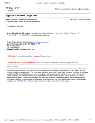 12/23/2016 Wingate University Mail ­ Appetite Stimulants Drug Chart
https://mail.google.com/mail/u/0/?ui=2&ik=6ebadbadac&view=pt&search=inbox&type=p30&msg=1570ac4dbddb8245&siml=1570ac4dbddb8245 1/1
William Joseph Helms <jo.helms@wingate.edu>
Appetite Stimulants Drug Chart
Sheikh, Vaishali <vsheikh@novanthealth.org> Thu, Sep 8, 2016 at 1:07 PM
To: William Joseph Helms <jo.helms@wingate.edu>
Thanks again! Great work!
 
Vaishali Sheikh, MS, RD, LDN| Clinical Dietitian | Novant Health Presbyterian Medical Center | O:
704.384.3405 | P: 704.356.7087 | vsheikh@novanthealth.org
 
From: William Joseph Helms [mailto:jo.helms@wingate.edu] 
Sent: Wednesday, September 07, 2016 3:03 PM
To: Sheikh, Vaishali
Cc: Smith, Morgan
Subject: Appetite Stimulants Drug Chart
 
WARNING: This email originated from outside of Novant Health.
 
Do not click links or open attachments unless you recognize the sender & are expecting the message.
[Quoted text hidden]
­­­­­­­­­­­­­­­­­­­­­­­­­­­­­­­­­­­­­­­­­ This message and any included attachments are from NOVANT HEALTH INC. and are
intended only for the addressee(s). The information contained herein may include trade secrets or privileged or otherwise
confidential information. Unauthorized review, forwarding, printing, copying, distributing, or using such information is
strictly prohibited and may be unlawful. If you received this message in error, or have reason to believe you are not
authorized to receive it, please promptly delete this message and notify the sender by email. If you believe that any
information contained in this message is disparaging or harassing or if you find it objectionable please contact Novant
Health, Inc. at 1­800­350­0094 or forward the email to reports@novanthealth.org. Thank you.
 