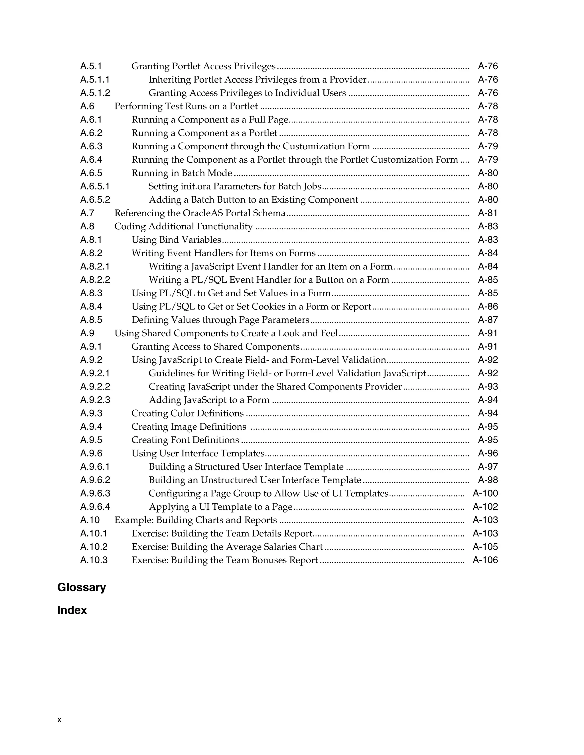 A.5.1         Granting Portlet Access Privileges .................................................................................            A-76
    A.5.1.1           Inheriting Portlet Access Privileges from a Provider...........................................                             A-76
    A.5.1.2           Granting Access Privileges to Individual Users ...................................................                          A-76
    A.6       Performing Test Runs on a Portlet ........................................................................................          A-78
    A.6.1         Running a Component as a Full Page............................................................................                  A-78
    A.6.2         Running a Component as a Portlet ................................................................................               A-78
    A.6.3         Running a Component through the Customization Form .........................................                                    A-79
    A.6.4         Running the Component as a Portlet through the Portlet Customization Form ....                                                  A-79
    A.6.5         Running in Batch Mode ...................................................................................................       A-80
    A.6.5.1           Setting init.ora Parameters for Batch Jobs..............................................................                    A-80
    A.6.5.2           Adding a Batch Button to an Existing Component ..............................................                               A-80
    A.7       Referencing the OracleAS Portal Schema.............................................................................                 A-81
    A.8       Coding Additional Functionality ..........................................................................................          A-83
    A.8.1         Using Bind Variables........................................................................................................    A-83
    A.8.2         Writing Event Handlers for Items on Forms ................................................................                      A-84
    A.8.2.1           Writing a JavaScript Event Handler for an Item on a Form................................                                    A-84
    A.8.2.2           Writing a PL/SQL Event Handler for a Button on a Form .................................                                     A-85
    A.8.3         Using PL/SQL to Get and Set Values in a Form..........................................................                          A-85
    A.8.4         Using PL/SQL to Get or Set Cookies in a Form or Report.........................................                                 A-86
    A.8.5         Defining Values through Page Parameters...................................................................                      A-87
    A.9       Using Shared Components to Create a Look and Feel.......................................................                            A-91
    A.9.1         Granting Access to Shared Components.......................................................................                     A-91
    A.9.2         Using JavaScript to Create Field- and Form-Level Validation...................................                                  A-92
    A.9.2.1           Guidelines for Writing Field- or Form-Level Validation JavaScript..................                                         A-92
    A.9.2.2           Creating JavaScript under the Shared Components Provider ............................                                       A-93
    A.9.2.3           Adding JavaScript to a Form ...................................................................................             A-94
    A.9.3         Creating Color Definitions ..............................................................................................       A-94
    A.9.4         Creating Image Definitions ............................................................................................         A-95
    A.9.5         Creating Font Definitions ................................................................................................      A-95
    A.9.6         Using User Interface Templates......................................................................................            A-96
    A.9.6.1           Building a Structured User Interface Template ....................................................                          A-97
    A.9.6.2           Building an Unstructured User Interface Template .............................................                              A-98
    A.9.6.3           Configuring a Page Group to Allow Use of UI Templates................................                                      A-100
    A.9.6.4           Applying a UI Template to a Page........................................................................                   A-102
    A.10      Example: Building Charts and Reports ..............................................................................                A-103
    A.10.1        Exercise: Building the Team Details Report................................................................                     A-103
    A.10.2        Exercise: Building the Average Salaries Chart ...........................................................                      A-105
    A.10.3        Exercise: Building the Team Bonuses Report .............................................................                       A-106

Glossary

Index




x
 