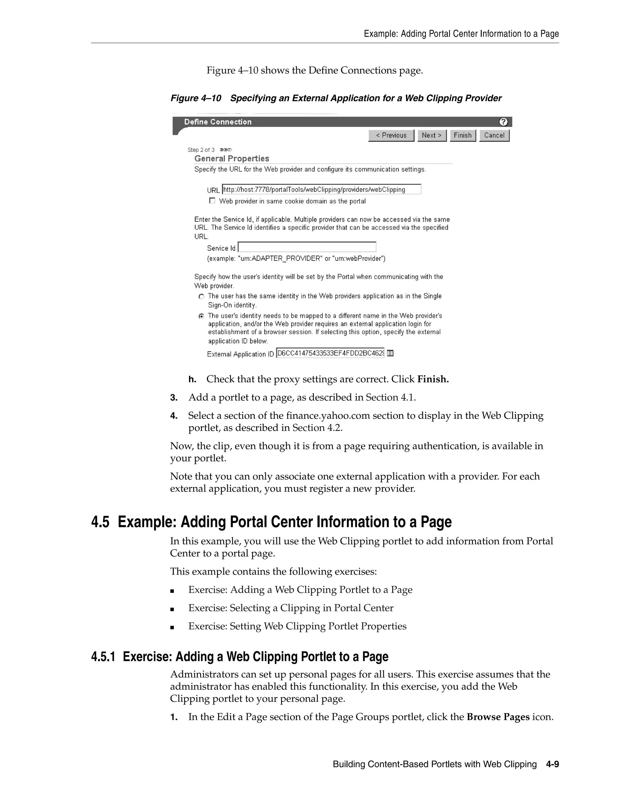 Example: Adding Portal Center Information to a Page


                        Figure 4–10 shows the Define Connections page.

              Figure 4–10    Specifying an External Application for a Web Clipping Provider




                   h.   Check that the proxy settings are correct. Click Finish.
              3.   Add a portlet to a page, as described in Section 4.1.
              4.   Select a section of the finance.yahoo.com section to display in the Web Clipping
                   portlet, as described in Section 4.2.
              Now, the clip, even though it is from a page requiring authentication, is available in
              your portlet.
              Note that you can only associate one external application with a provider. For each
              external application, you must register a new provider.


4.5 Example: Adding Portal Center Information to a Page
              In this example, you will use the Web Clipping portlet to add information from Portal
              Center to a portal page.
              This example contains the following exercises:
              ■    Exercise: Adding a Web Clipping Portlet to a Page
              ■    Exercise: Selecting a Clipping in Portal Center
              ■    Exercise: Setting Web Clipping Portlet Properties


4.5.1 Exercise: Adding a Web Clipping Portlet to a Page
              Administrators can set up personal pages for all users. This exercise assumes that the
              administrator has enabled this functionality. In this exercise, you add the Web
              Clipping portlet to your personal page.
              1.   In the Edit a Page section of the Page Groups portlet, click the Browse Pages icon.



                                                     Building Content-Based Portlets with Web Clipping     4-9
 